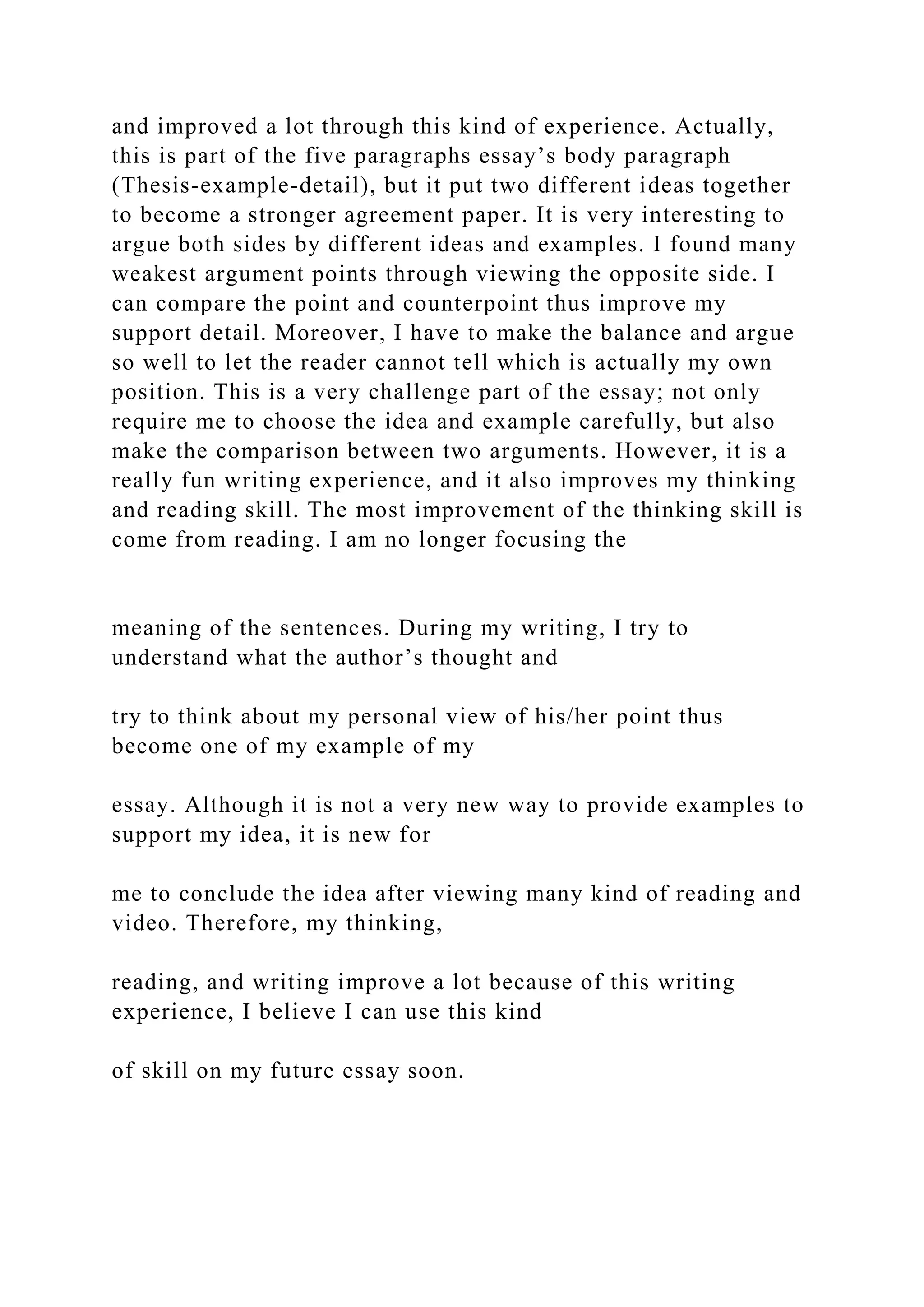 and improved a lot through this kind of experience. Actually,
this is part of the five paragraphs essay’s body paragraph
(Thesis-example-detail), but it put two different ideas together
to become a stronger agreement paper. It is very interesting to
argue both sides by different ideas and examples. I found many
weakest argument points through viewing the opposite side. I
can compare the point and counterpoint thus improve my
support detail. Moreover, I have to make the balance and argue
so well to let the reader cannot tell which is actually my own
position. This is a very challenge part of the essay; not only
require me to choose the idea and example carefully, but also
make the comparison between two arguments. However, it is a
really fun writing experience, and it also improves my thinking
and reading skill. The most improvement of the thinking skill is
come from reading. I am no longer focusing the
meaning of the sentences. During my writing, I try to
understand what the author’s thought and
try to think about my personal view of his/her point thus
become one of my example of my
essay. Although it is not a very new way to provide examples to
support my idea, it is new for
me to conclude the idea after viewing many kind of reading and
video. Therefore, my thinking,
reading, and writing improve a lot because of this writing
experience, I believe I can use this kind
of skill on my future essay soon.
 