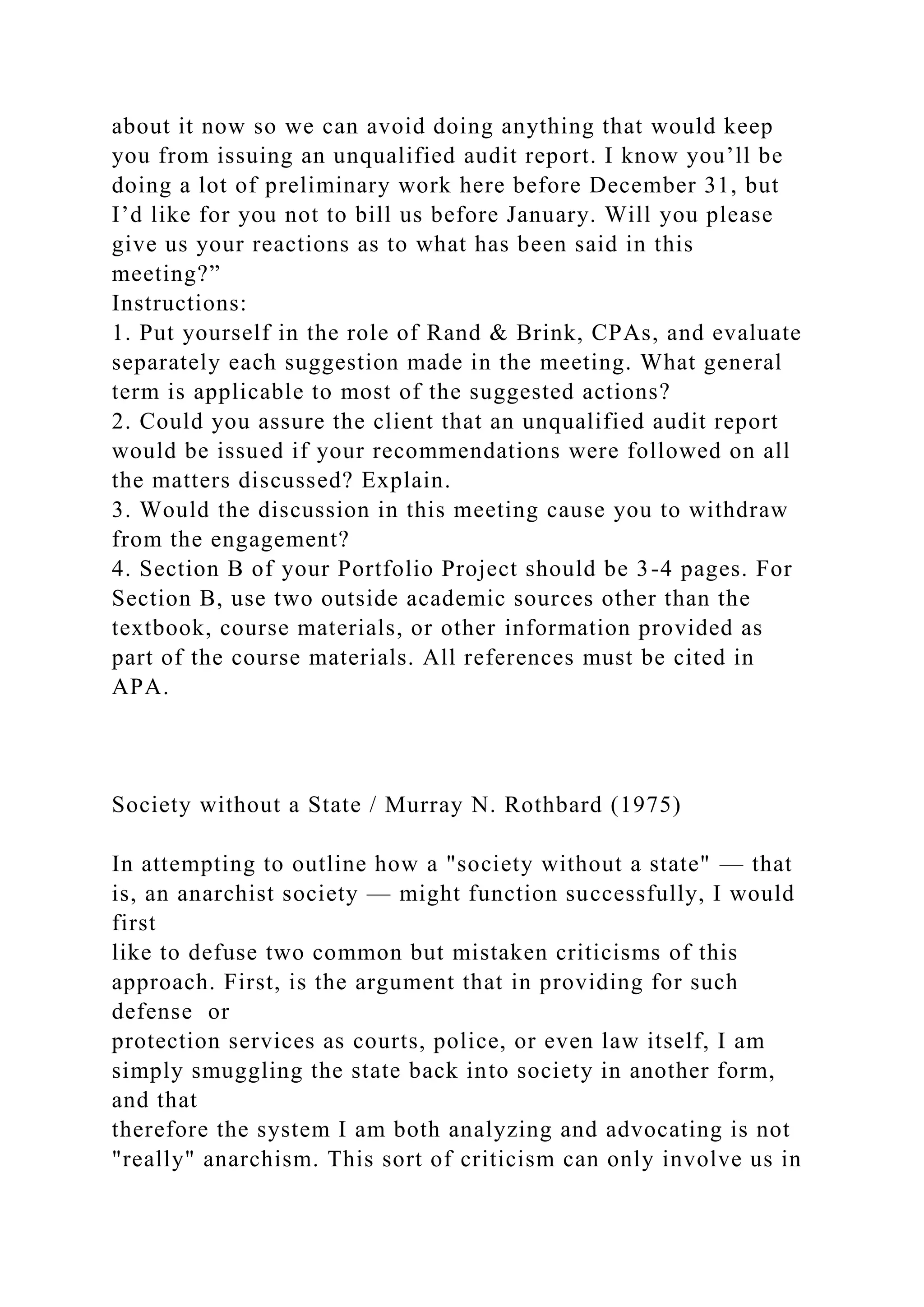 about it now so we can avoid doing anything that would keep
you from issuing an unqualified audit report. I know you’ll be
doing a lot of preliminary work here before December 31, but
I’d like for you not to bill us before January. Will you please
give us your reactions as to what has been said in this
meeting?”
Instructions:
1. Put yourself in the role of Rand & Brink, CPAs, and evaluate
separately each suggestion made in the meeting. What general
term is applicable to most of the suggested actions?
2. Could you assure the client that an unqualified audit report
would be issued if your recommendations were followed on all
the matters discussed? Explain.
3. Would the discussion in this meeting cause you to withdraw
from the engagement?
4. Section B of your Portfolio Project should be 3-4 pages. For
Section B, use two outside academic sources other than the
textbook, course materials, or other information provided as
part of the course materials. All references must be cited in
APA.
Society without a State / Murray N. Rothbard (1975)
In attempting to outline how a "society without a state" — that
is, an anarchist society — might function successfully, I would
first
like to defuse two common but mistaken criticisms of this
approach. First, is the argument that in providing for such
defense or
protection services as courts, police, or even law itself, I am
simply smuggling the state back into society in another form,
and that
therefore the system I am both analyzing and advocating is not
"really" anarchism. This sort of criticism can only involve us in
 
