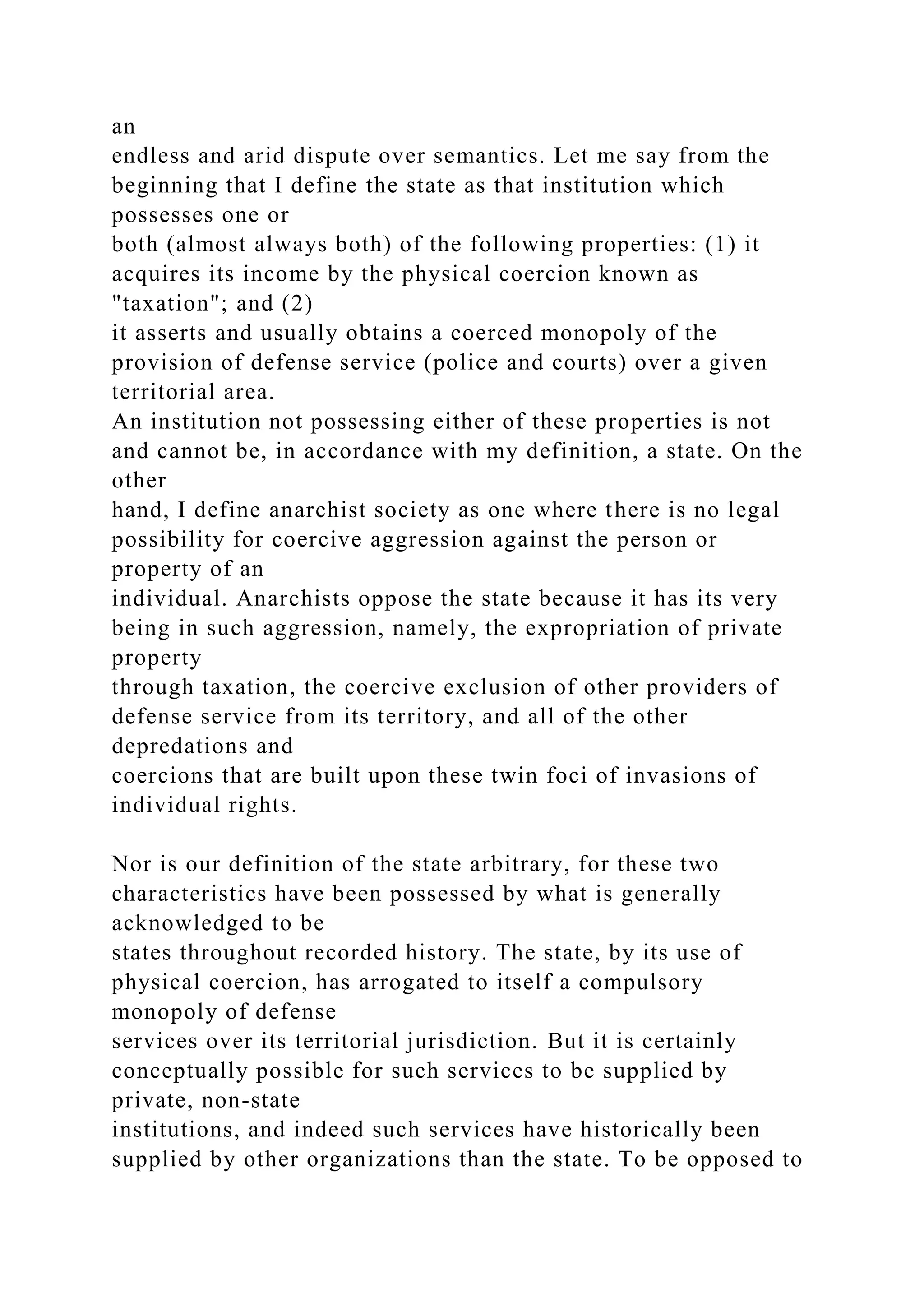 an
endless and arid dispute over semantics. Let me say from the
beginning that I define the state as that institution which
possesses one or
both (almost always both) of the following properties: (1) it
acquires its income by the physical coercion known as
"taxation"; and (2)
it asserts and usually obtains a coerced monopoly of the
provision of defense service (police and courts) over a given
territorial area.
An institution not possessing either of these properties is not
and cannot be, in accordance with my definition, a state. On the
other
hand, I define anarchist society as one where there is no legal
possibility for coercive aggression against the person or
property of an
individual. Anarchists oppose the state because it has its very
being in such aggression, namely, the expropriation of private
property
through taxation, the coercive exclusion of other providers of
defense service from its territory, and all of the other
depredations and
coercions that are built upon these twin foci of invasions of
individual rights.
Nor is our definition of the state arbitrary, for these two
characteristics have been possessed by what is generally
acknowledged to be
states throughout recorded history. The state, by its use of
physical coercion, has arrogated to itself a compulsory
monopoly of defense
services over its territorial jurisdiction. But it is certainly
conceptually possible for such services to be supplied by
private, non-state
institutions, and indeed such services have historically been
supplied by other organizations than the state. To be opposed to
 