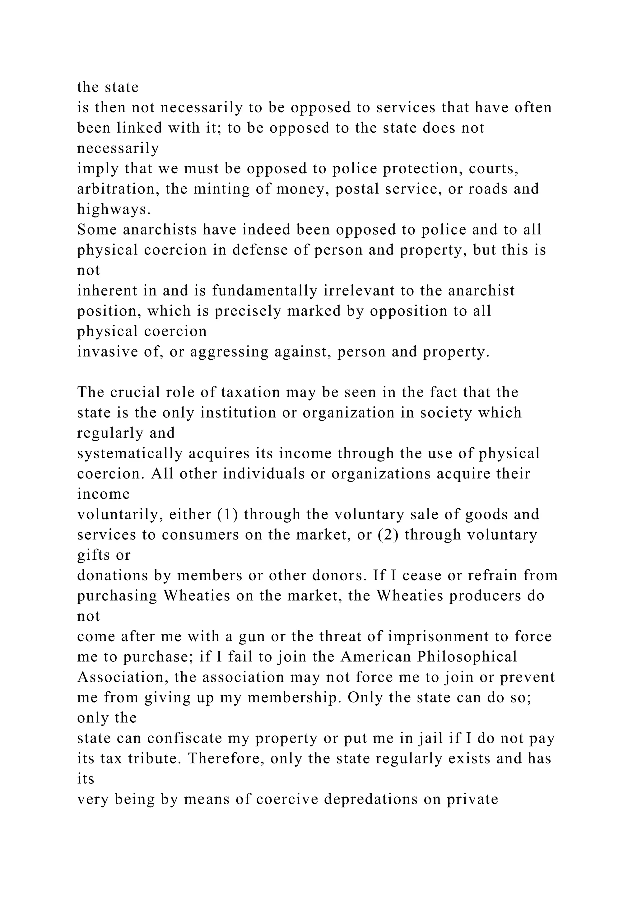 the state
is then not necessarily to be opposed to services that have often
been linked with it; to be opposed to the state does not
necessarily
imply that we must be opposed to police protection, courts,
arbitration, the minting of money, postal service, or roads and
highways.
Some anarchists have indeed been opposed to police and to all
physical coercion in defense of person and property, but this is
not
inherent in and is fundamentally irrelevant to the anarchist
position, which is precisely marked by opposition to all
physical coercion
invasive of, or aggressing against, person and property.
The crucial role of taxation may be seen in the fact that the
state is the only institution or organization in society which
regularly and
systematically acquires its income through the use of physical
coercion. All other individuals or organizations acquire their
income
voluntarily, either (1) through the voluntary sale of goods and
services to consumers on the market, or (2) through voluntary
gifts or
donations by members or other donors. If I cease or refrain from
purchasing Wheaties on the market, the Wheaties producers do
not
come after me with a gun or the threat of imprisonment to force
me to purchase; if I fail to join the American Philosophical
Association, the association may not force me to join or prevent
me from giving up my membership. Only the state can do so;
only the
state can confiscate my property or put me in jail if I do not pay
its tax tribute. Therefore, only the state regularly exists and has
its
very being by means of coercive depredations on private
 