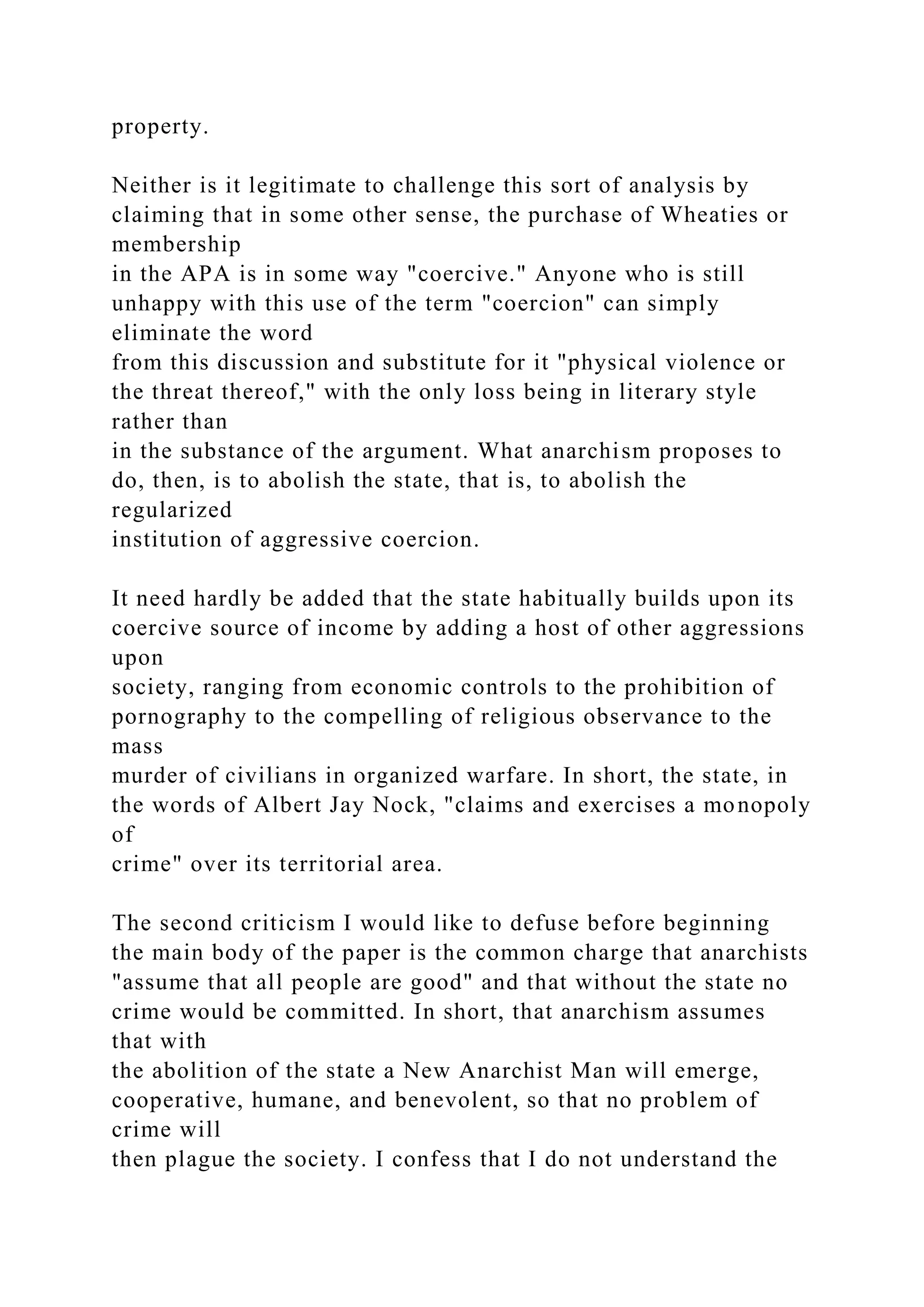 property.
Neither is it legitimate to challenge this sort of analysis by
claiming that in some other sense, the purchase of Wheaties or
membership
in the APA is in some way "coercive." Anyone who is still
unhappy with this use of the term "coercion" can simply
eliminate the word
from this discussion and substitute for it "physical violence or
the threat thereof," with the only loss being in literary style
rather than
in the substance of the argument. What anarchism proposes to
do, then, is to abolish the state, that is, to abolish the
regularized
institution of aggressive coercion.
It need hardly be added that the state habitually builds upon its
coercive source of income by adding a host of other aggressions
upon
society, ranging from economic controls to the prohibition of
pornography to the compelling of religious observance to the
mass
murder of civilians in organized warfare. In short, the state, in
the words of Albert Jay Nock, "claims and exercises a monopoly
of
crime" over its territorial area.
The second criticism I would like to defuse before beginning
the main body of the paper is the common charge that anarchists
"assume that all people are good" and that without the state no
crime would be committed. In short, that anarchism assumes
that with
the abolition of the state a New Anarchist Man will emerge,
cooperative, humane, and benevolent, so that no problem of
crime will
then plague the society. I confess that I do not understand the
 