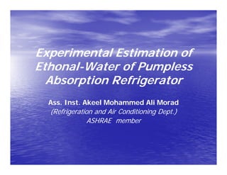 Experimental Estimation ofExperimental Estimation ofExperimental Estimation ofExperimental Estimation of
EthonalEthonal--Water ofWater of PumplessPumpless
Ab ti R f i tAb ti R f i tAbsorption RefrigeratorAbsorption Refrigerator
Ass. Inst.Ass. Inst. AkeelAkeel Mohammed AliMohammed Ali MoradMorad
(Refrigeration and Air Conditioning Dept.)(Refrigeration and Air Conditioning Dept.)
ASHRAE memberASHRAE memberASHRAE memberASHRAE member
 