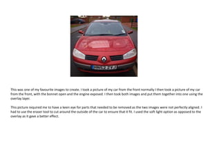 This was one of my favourite images to create. I took a picture of my car from the front normally I then took a picture of my car
from the front, with the bonnet open and the engine exposed. I then took both images and put them together into one using the
overlay layer.
This picture required me to have a keen eye for parts that needed to be removed as the two images were not perfectly aligned. I
had to use the eraser tool to cut around the outside of the car to ensure that it fit. I used the soft light option as opposed to the
overlay as it gave a better effect.

 