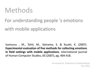 Methods
For understanding people ’s emotions
with mobile applications

Isomursu , M., Tahti, M., Vainamo, S. & Kuutti, K. (2007).
Experimental evaluation of five methods for collecting emotions
in field settings with mobile applications. International journal
of Human-Computer Studies, 65 (2007), pg. 404-418.

                                     Presented by: Debaleena Chattopadhyay
                                                                  Fall, 2012
 