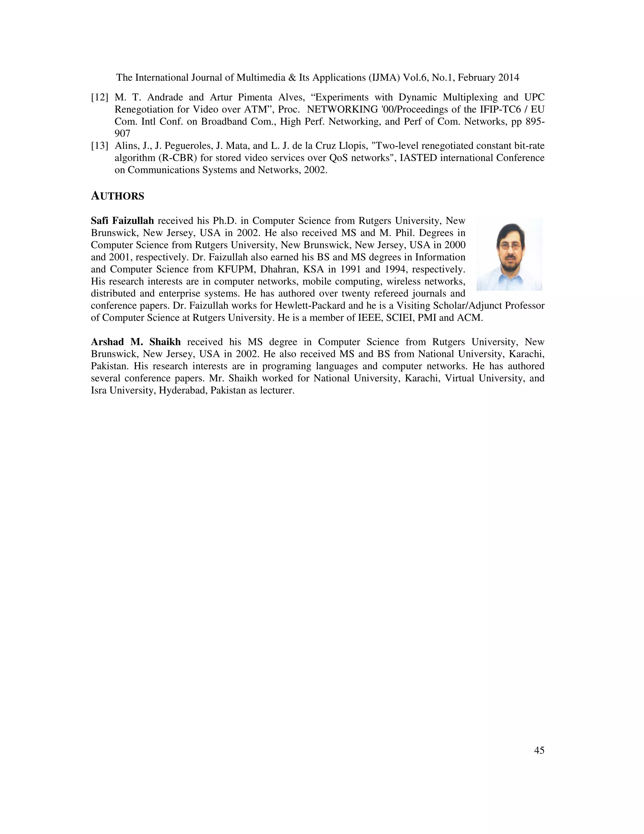 The International Journal of Multimedia & Its Applications (IJMA) Vol.6, No.1, February 2014
45
[12] M. T. Andrade and Artur Pimenta Alves, “Experiments with Dynamic Multiplexing and UPC
Renegotiation for Video over ATM”, Proc. NETWORKING '00/Proceedings of the IFIP-TC6 / EU
Com. Intl Conf. on Broadband Com., High Perf. Networking, and Perf of Com. Networks, pp 895-
907
[13] Alins, J., J. Pegueroles, J. Mata, and L. J. de la Cruz Llopis, "Two-level renegotiated constant bit-rate
algorithm (R-CBR) for stored video services over QoS networks", IASTED international Conference
on Communications Systems and Networks, 2002.
AUTHORS
Safi Faizullah received his Ph.D. in Computer Science from Rutgers University, New
Brunswick, New Jersey, USA in 2002. He also received MS and M. Phil. Degrees in
Computer Science from Rutgers University, New Brunswick, New Jersey, USA in 2000
and 2001, respectively. Dr. Faizullah also earned his BS and MS degrees in Information
and Computer Science from KFUPM, Dhahran, KSA in 1991 and 1994, respectively.
His research interests are in computer networks, mobile computing, wireless networks,
distributed and enterprise systems. He has authored over twenty refereed journals and
conference papers. Dr. Faizullah works for Hewlett-Packard and he is a Visiting Scholar/Adjunct Professor
of Computer Science at Rutgers University. He is a member of IEEE, SCIEI, PMI and ACM.
Arshad M. Shaikh received his MS degree in Computer Science from Rutgers University, New
Brunswick, New Jersey, USA in 2002. He also received MS and BS from National University, Karachi,
Pakistan. His research interests are in programing languages and computer networks. He has authored
several conference papers. Mr. Shaikh worked for National University, Karachi, Virtual University, and
Isra University, Hyderabad, Pakistan as lecturer.
 