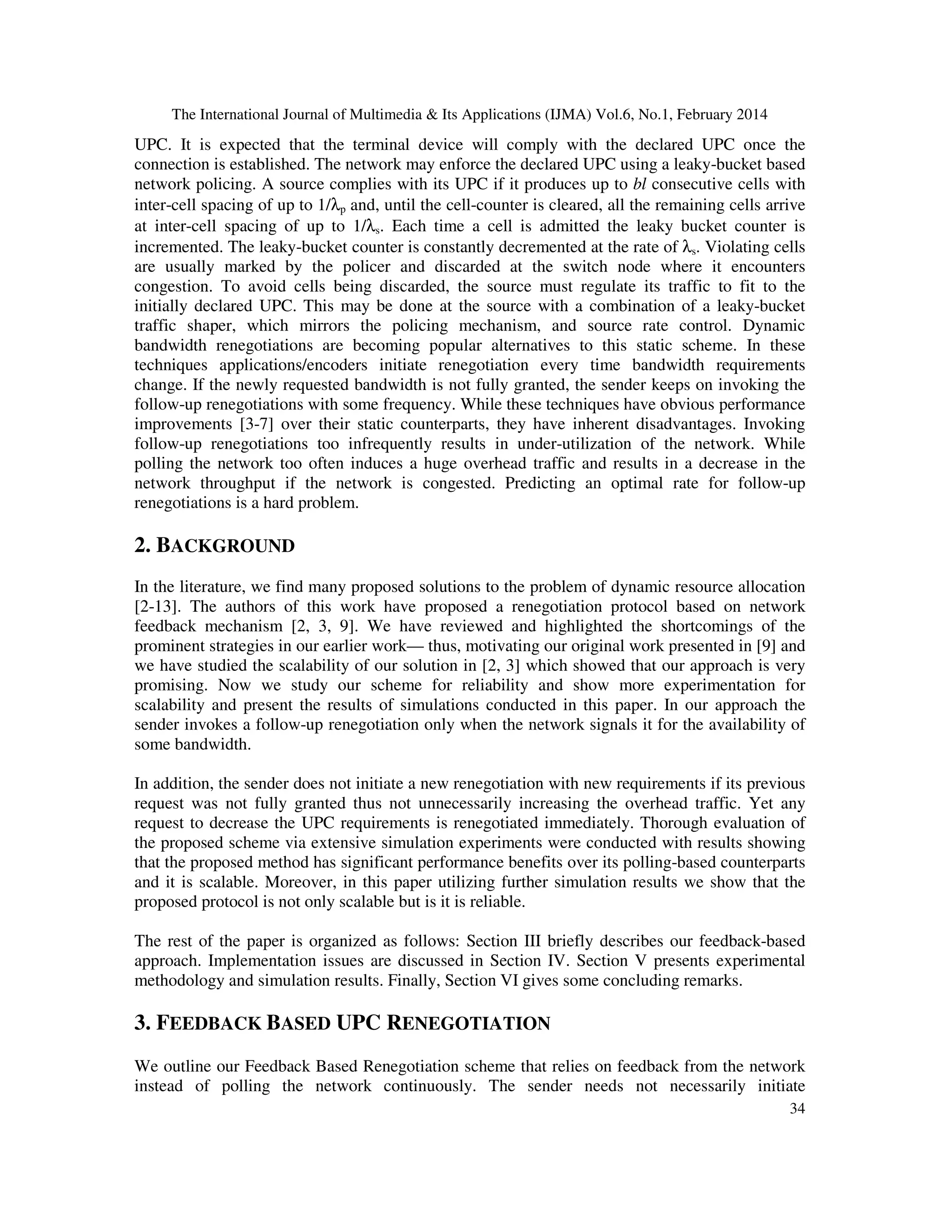 The International Journal of Multimedia & Its Applications (IJMA) Vol.6, No.1, February 2014
34
UPC. It is expected that the terminal device will comply with the declared UPC once the
connection is established. The network may enforce the declared UPC using a leaky-bucket based
network policing. A source complies with its UPC if it produces up to bl consecutive cells with
inter-cell spacing of up to 1/λp and, until the cell-counter is cleared, all the remaining cells arrive
at inter-cell spacing of up to 1/λs. Each time a cell is admitted the leaky bucket counter is
incremented. The leaky-bucket counter is constantly decremented at the rate of λs. Violating cells
are usually marked by the policer and discarded at the switch node where it encounters
congestion. To avoid cells being discarded, the source must regulate its traffic to fit to the
initially declared UPC. This may be done at the source with a combination of a leaky-bucket
traffic shaper, which mirrors the policing mechanism, and source rate control. Dynamic
bandwidth renegotiations are becoming popular alternatives to this static scheme. In these
techniques applications/encoders initiate renegotiation every time bandwidth requirements
change. If the newly requested bandwidth is not fully granted, the sender keeps on invoking the
follow-up renegotiations with some frequency. While these techniques have obvious performance
improvements [3-7] over their static counterparts, they have inherent disadvantages. Invoking
follow-up renegotiations too infrequently results in under-utilization of the network. While
polling the network too often induces a huge overhead traffic and results in a decrease in the
network throughput if the network is congested. Predicting an optimal rate for follow-up
renegotiations is a hard problem.
2. BACKGROUND
In the literature, we find many proposed solutions to the problem of dynamic resource allocation
[2-13]. The authors of this work have proposed a renegotiation protocol based on network
feedback mechanism [2, 3, 9]. We have reviewed and highlighted the shortcomings of the
prominent strategies in our earlier work— thus, motivating our original work presented in [9] and
we have studied the scalability of our solution in [2, 3] which showed that our approach is very
promising. Now we study our scheme for reliability and show more experimentation for
scalability and present the results of simulations conducted in this paper. In our approach the
sender invokes a follow-up renegotiation only when the network signals it for the availability of
some bandwidth.
In addition, the sender does not initiate a new renegotiation with new requirements if its previous
request was not fully granted thus not unnecessarily increasing the overhead traffic. Yet any
request to decrease the UPC requirements is renegotiated immediately. Thorough evaluation of
the proposed scheme via extensive simulation experiments were conducted with results showing
that the proposed method has significant performance benefits over its polling-based counterparts
and it is scalable. Moreover, in this paper utilizing further simulation results we show that the
proposed protocol is not only scalable but is it is reliable.
The rest of the paper is organized as follows: Section III briefly describes our feedback-based
approach. Implementation issues are discussed in Section IV. Section V presents experimental
methodology and simulation results. Finally, Section VI gives some concluding remarks.
3. FEEDBACK BASED UPC RENEGOTIATION
We outline our Feedback Based Renegotiation scheme that relies on feedback from the network
instead of polling the network continuously. The sender needs not necessarily initiate
 