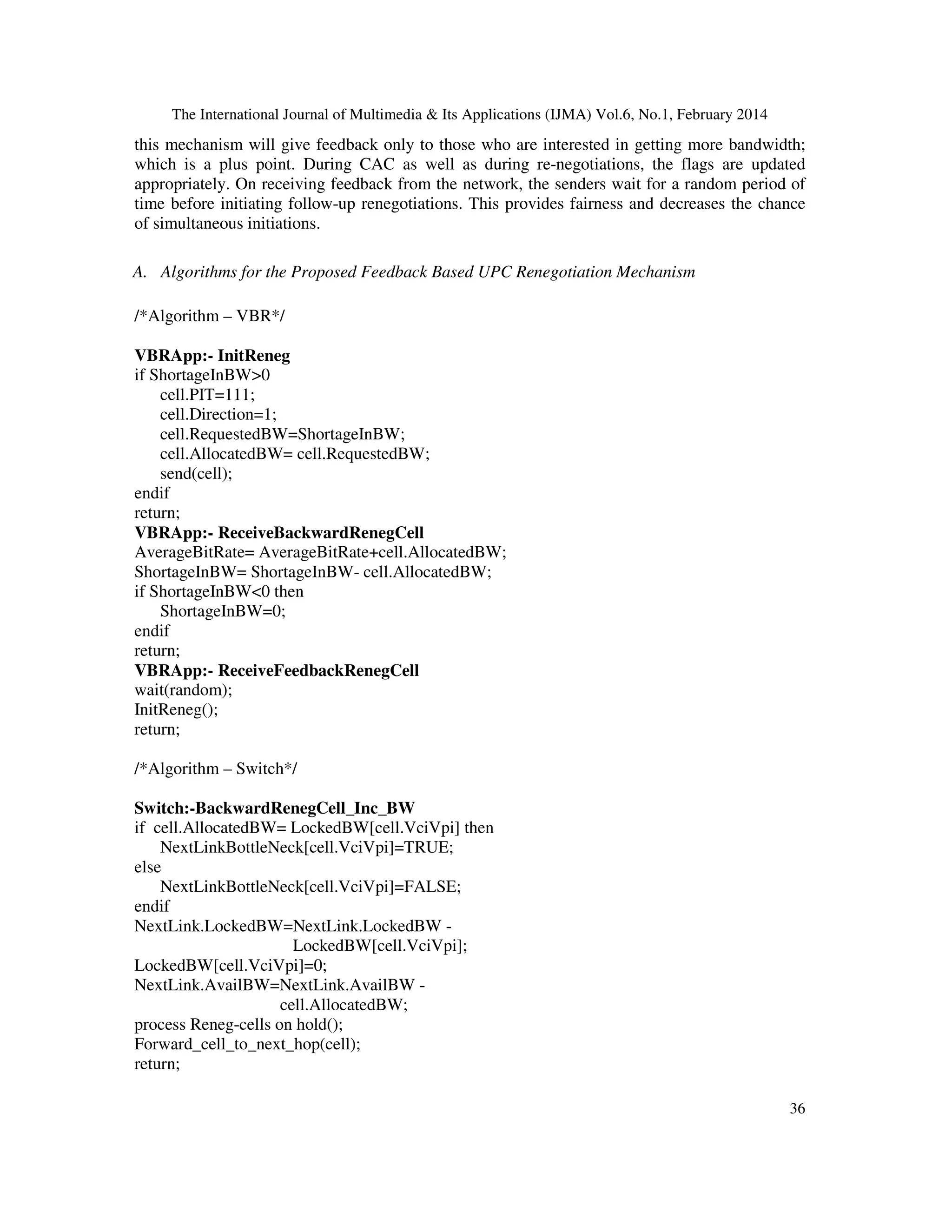 The International Journal of Multimedia & Its Applications (IJMA) Vol.6, No.1, February 2014
36
this mechanism will give feedback only to those who are interested in getting more bandwidth;
which is a plus point. During CAC as well as during re-negotiations, the flags are updated
appropriately. On receiving feedback from the network, the senders wait for a random period of
time before initiating follow-up renegotiations. This provides fairness and decreases the chance
of simultaneous initiations.
A. Algorithms for the Proposed Feedback Based UPC Renegotiation Mechanism
/*Algorithm – VBR*/
VBRApp:- InitReneg
if ShortageInBW>0
cell.PIT=111;
cell.Direction=1;
cell.RequestedBW=ShortageInBW;
cell.AllocatedBW= cell.RequestedBW;
send(cell);
endif
return;
VBRApp:- ReceiveBackwardRenegCell
AverageBitRate= AverageBitRate+cell.AllocatedBW;
ShortageInBW= ShortageInBW- cell.AllocatedBW;
if ShortageInBW<0 then
ShortageInBW=0;
endif
return;
VBRApp:- ReceiveFeedbackRenegCell
wait(random);
InitReneg();
return;
/*Algorithm – Switch*/
Switch:-BackwardRenegCell_Inc_BW
if cell.AllocatedBW= LockedBW[cell.VciVpi] then
NextLinkBottleNeck[cell.VciVpi]=TRUE;
else
NextLinkBottleNeck[cell.VciVpi]=FALSE;
endif
NextLink.LockedBW=NextLink.LockedBW -
LockedBW[cell.VciVpi];
LockedBW[cell.VciVpi]=0;
NextLink.AvailBW=NextLink.AvailBW -
cell.AllocatedBW;
process Reneg-cells on hold();
Forward_cell_to_next_hop(cell);
return;
 