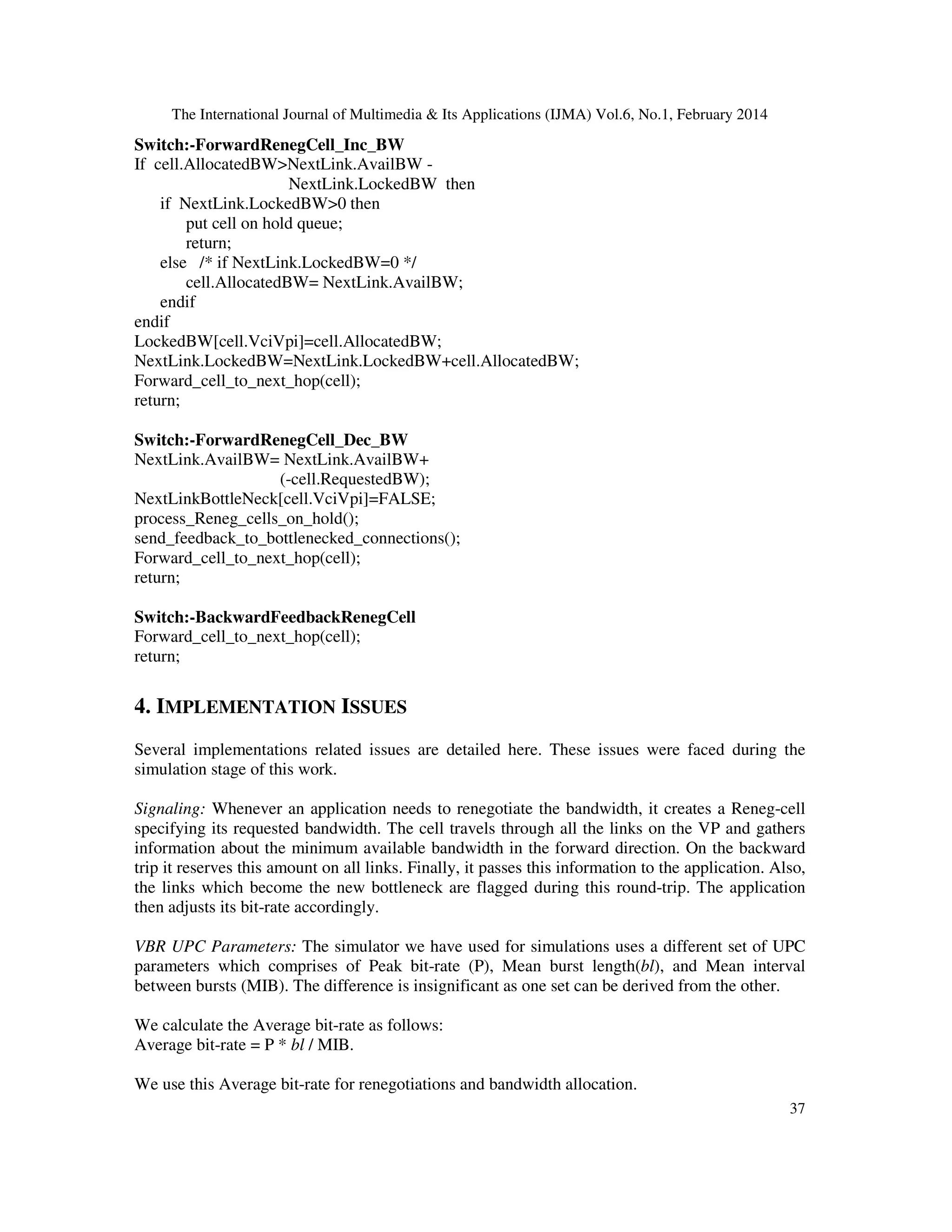 The International Journal of Multimedia & Its Applications (IJMA) Vol.6, No.1, February 2014
37
Switch:-ForwardRenegCell_Inc_BW
If cell.AllocatedBW>NextLink.AvailBW -
NextLink.LockedBW then
if NextLink.LockedBW>0 then
put cell on hold queue;
return;
else /* if NextLink.LockedBW=0 */
cell.AllocatedBW= NextLink.AvailBW;
endif
endif
LockedBW[cell.VciVpi]=cell.AllocatedBW;
NextLink.LockedBW=NextLink.LockedBW+cell.AllocatedBW;
Forward_cell_to_next_hop(cell);
return;
Switch:-ForwardRenegCell_Dec_BW
NextLink.AvailBW= NextLink.AvailBW+
(-cell.RequestedBW);
NextLinkBottleNeck[cell.VciVpi]=FALSE;
process_Reneg_cells_on_hold();
send_feedback_to_bottlenecked_connections();
Forward_cell_to_next_hop(cell);
return;
Switch:-BackwardFeedbackRenegCell
Forward_cell_to_next_hop(cell);
return;
4. IMPLEMENTATION ISSUES
Several implementations related issues are detailed here. These issues were faced during the
simulation stage of this work.
Signaling: Whenever an application needs to renegotiate the bandwidth, it creates a Reneg-cell
specifying its requested bandwidth. The cell travels through all the links on the VP and gathers
information about the minimum available bandwidth in the forward direction. On the backward
trip it reserves this amount on all links. Finally, it passes this information to the application. Also,
the links which become the new bottleneck are flagged during this round-trip. The application
then adjusts its bit-rate accordingly.
VBR UPC Parameters: The simulator we have used for simulations uses a different set of UPC
parameters which comprises of Peak bit-rate (P), Mean burst length(bl), and Mean interval
between bursts (MIB). The difference is insignificant as one set can be derived from the other.
We calculate the Average bit-rate as follows:
Average bit-rate = P * bl / MIB.
We use this Average bit-rate for renegotiations and bandwidth allocation.
 