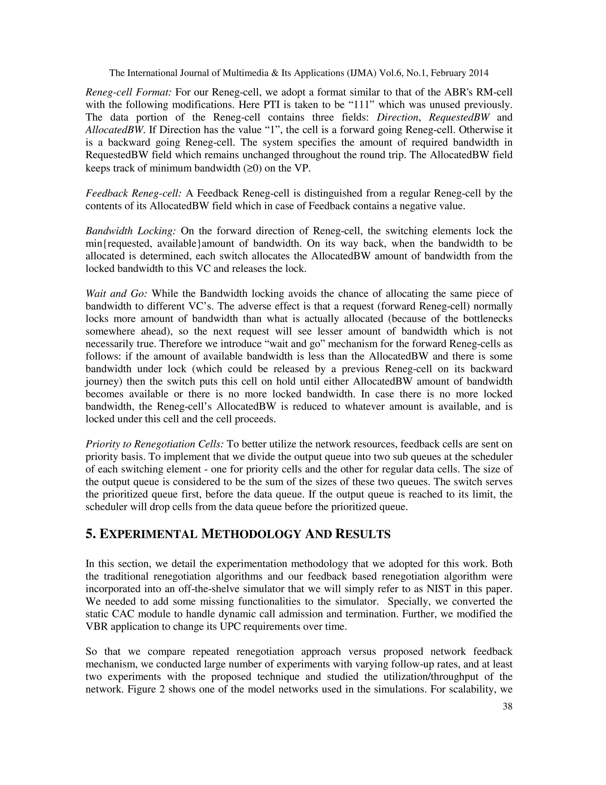 The International Journal of Multimedia & Its Applications (IJMA) Vol.6, No.1, February 2014
38
Reneg-cell Format: For our Reneg-cell, we adopt a format similar to that of the ABR's RM-cell
with the following modifications. Here PTI is taken to be “111” which was unused previously.
The data portion of the Reneg-cell contains three fields: Direction, RequestedBW and
AllocatedBW. If Direction has the value “1”, the cell is a forward going Reneg-cell. Otherwise it
is a backward going Reneg-cell. The system specifies the amount of required bandwidth in
RequestedBW field which remains unchanged throughout the round trip. The AllocatedBW field
keeps track of minimum bandwidth (≥0) on the VP.
Feedback Reneg-cell: A Feedback Reneg-cell is distinguished from a regular Reneg-cell by the
contents of its AllocatedBW field which in case of Feedback contains a negative value.
Bandwidth Locking: On the forward direction of Reneg-cell, the switching elements lock the
min{requested, available}amount of bandwidth. On its way back, when the bandwidth to be
allocated is determined, each switch allocates the AllocatedBW amount of bandwidth from the
locked bandwidth to this VC and releases the lock.
Wait and Go: While the Bandwidth locking avoids the chance of allocating the same piece of
bandwidth to different VC’s. The adverse effect is that a request (forward Reneg-cell) normally
locks more amount of bandwidth than what is actually allocated (because of the bottlenecks
somewhere ahead), so the next request will see lesser amount of bandwidth which is not
necessarily true. Therefore we introduce “wait and go” mechanism for the forward Reneg-cells as
follows: if the amount of available bandwidth is less than the AllocatedBW and there is some
bandwidth under lock (which could be released by a previous Reneg-cell on its backward
journey) then the switch puts this cell on hold until either AllocatedBW amount of bandwidth
becomes available or there is no more locked bandwidth. In case there is no more locked
bandwidth, the Reneg-cell’s AllocatedBW is reduced to whatever amount is available, and is
locked under this cell and the cell proceeds.
Priority to Renegotiation Cells: To better utilize the network resources, feedback cells are sent on
priority basis. To implement that we divide the output queue into two sub queues at the scheduler
of each switching element - one for priority cells and the other for regular data cells. The size of
the output queue is considered to be the sum of the sizes of these two queues. The switch serves
the prioritized queue first, before the data queue. If the output queue is reached to its limit, the
scheduler will drop cells from the data queue before the prioritized queue.
5. EXPERIMENTAL METHODOLOGY AND RESULTS
In this section, we detail the experimentation methodology that we adopted for this work. Both
the traditional renegotiation algorithms and our feedback based renegotiation algorithm were
incorporated into an off-the-shelve simulator that we will simply refer to as NIST in this paper.
We needed to add some missing functionalities to the simulator. Specially, we converted the
static CAC module to handle dynamic call admission and termination. Further, we modified the
VBR application to change its UPC requirements over time.
So that we compare repeated renegotiation approach versus proposed network feedback
mechanism, we conducted large number of experiments with varying follow-up rates, and at least
two experiments with the proposed technique and studied the utilization/throughput of the
network. Figure 2 shows one of the model networks used in the simulations. For scalability, we
 