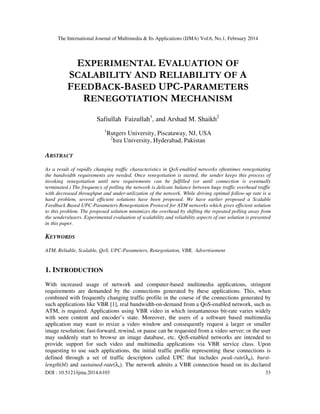 The International Journal of Multimedia & Its Applications (IJMA) Vol.6, No.1, February 2014
DOI : 10.5121/ijma.2014.6103 33
EXPERIMENTAL EVALUATION OF
SCALABILITY AND RELIABILITY OF A
FEEDBACK-BASED UPC-PARAMETERS
RENEGOTIATION MECHANISM
Safiullah Faizullah1
, and Arshad M. Shaikh2
1
Rutgers University, Piscataway, NJ, USA
2
Isra University, Hyderabad, Pakistan
ABSTRACT
As a result of rapidly changing traffic characteristics in QoS-enabled networks oftentimes renegotiating
the bandwidth requirements are needed. Once renegotiation is started, the sender keeps this process of
invoking renegotiation until new requirements can be fulfilled (or until connection is eventually
terminated.) The frequency of polling the network is delicate balance between huge traffic overhead traffic
with decreased throughput and under-utilization of the network. While driving optimal follow-up rate is a
hard problem, several efficient solutions have been proposed. We have earlier proposed a Scalable
Feedback Based UPC-Parameters Renegotiation Protocol for ATM networks which gives efficient solution
to this problem. The proposed solution minimizes the overhead by shifting the repeated polling away from
the senders/users. Experimental evaluation of scalability and reliability aspects of our solution is presented
in this paper.
KEYWORDS
ATM, Reliable, Scalable, QoS, UPC-Parameters, Renegotiation, VBR, Advertisement
1. INTRODUCTION
With increased usage of network and computer-based multimedia applications, stringent
requirements are demanded by the connections generated by these applications. This, when
combined with frequently changing traffic profile in the course of the connections generated by
such applications like VBR [1], real bandwidth-on-demand from a QoS-enabled network, such as
ATM, is required. Applications using VBR video in which instantaneous bit-rate varies widely
with seen content and encoder’s state. Moreover, the users of a software based multimedia
application may want to resize a video window and consequently request a larger or smaller
image resolution; fast-forward, rewind, or pause can be requested from a video server; or the user
may suddenly start to browse an image database, etc. QoS-enabled networks are intended to
provide support for such video and multimedia applications via VBR service class. Upon
requesting to use such applications, the initial traffic profile representing these connections is
defined through a set of traffic descriptors called UPC that includes peak-rate(λp), burst-
length(bl) and sustained-rate(λs). The network admits a VBR connection based on its declared
 