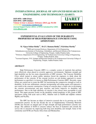 International Journal of Advanced Research in Engineering and Technology (IJARET), ISSN 0976IN
  INTERNATIONAL JOURNAL OF ADVANCED RESEARCH –
 6480(Print), ISSN 0976 – 6499(Online) Volume 4, Issue 1, January - February (2013), © IAEME
              ENGINEERING AND TECHNOLOGY (IJARET)
ISSN 0976 - 6480 (Print)
ISSN 0976 - 6499 (Online)
                                                                            IJARET
Volume 4, Issue 1, January- February (2013), pp. 96-104
© IAEME: www.iaeme.com/ijaret.asp                                          ©IAEME
Journal Impact Factor (2012): 2.7078 (Calculated by GISI)
www.jifactor.com



        EXPERIMENTAL EVALUATION OF THE DURABILITY
      PROPERTIES OF HIGH PERFORMANCE CONCRETE USING
                        ADMIXTURES

         M. Vijaya Sekhar Reddy1*, Dr.I.V. Ramana Reddy2, N.Krishna Murthy3
                  1*
                      HOD and Assistant Professor, Department of Civil Engineering,
  Srikalahasteeswara Institute of Technology, Srikalahasti, and Research Scholar at Sri Venkateswara
                   University College of Engineering, Tirupati, Andhra Pradesh, India
   2
     Professor, Department of Civil Engineering, Sri Venkateswara University College of Engineering,
                                     Tirupati, Andhra Pradesh, India
  3
    Assistant Engineer, YVU, Kadapa and Research Scholar at Sri Venkateswara University College of
                              Engineering, Tirupati, Andhra Pradesh, India


 ABSTRACT

         High Performance Concrete (HPC) is a complex system of materials that perform
 most effectively when placed in severely aggressive environments. Optimum strength and
 high durability are the two main characteristics of HPC mixtures. The Concrete Durability
 Crisis which started to attract public attention forced the engineers to think about the
 performance of the concrete. If the concept involves an end product approach to ensure
 performance as specified, it is known as High Performance Concrete (HPC). Recently, many
 efforts are carried out to create the HPC for maximizing the compressive strength as well as
 durability. In the new millennium, concrete incorporating self-curing agents will represent a
 new trend in the concrete construction. Curing of concrete plays a major role in developing
 the concrete microstructure and pore structure, and hence improves its durability and
 performance. Due to the high alkalinity of concrete it has always been susceptible to acid
 attack. This paper presents results on the durability related properties of M70 grade of HPC
 specimens curing with acids such as HCL, Alkaline such as NaOH and sulphate solution
 MgSO4 and Na2SO4.

        The HPC has become an object of intensive research due to its growing use in the
 construction practice. In the last decade the use of Supplementary Cementing Materials
 (SCMs) has become an integral part of high strength and high performance concrete mix
 design. The addition of SCM to concrete reduces the heat of hydration and extends the
 service life in structures by improving both long term durability and strength. Some of the
 commonly used SCMs are Flyash, Silica fume and Metakaoline.

                                                 96
 