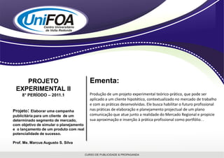 PROJETO                              Ementa:
 EXPERIMENTAL II
     8° PERÍODO – 2011.1                 Produção de um projeto experimental teórico-prático, que pode ser
                                         aplicado a um cliente hipotético, contextualizado no mercado de trabalho
                                         e com as práticas desenvolvidas. Ele busca habilitar o futuro profissional
Projeto: Elaborar uma campanha           nas práticas de elaboração e planejamento projectual de um plano
publicitária para um cliente de um       comunicação que atue junto a realidade do Mercado Regional e propicie
determinado segmento de mercado,         sua aproximação e inserção à prática profissional como portfólio. .
com objetivo de simular o planejamento
e o lançamento de um produto com real
potencialidade de sucesso.

Prof. Me. Marcus Augusto S. Silva
 