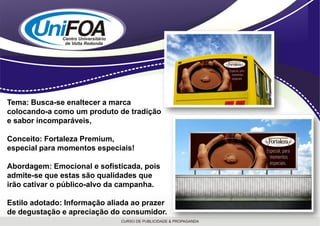 Tema: Busca-se enaltecer a marca
colocando-a como um produto de tradição
e sabor incomparáveis,

Conceito: Fortaleza Premium,
especial para momentos especiais!

Abordagem: Emocional e sofisticada, pois
admite-se que estas são qualidades que
irão cativar o público-alvo da campanha.

Estilo adotado: Informação aliada ao prazer
de degustação e apreciação do consumidor.
 