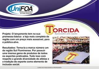 Projeto: O lançamento tem na sua
promessa básica a loja mais completa da
região com um preço mais acessível, para
o público-alvo.

Resultados: Torna-la a marca número um
da região Sul Fluminense. Por possuir
uma imensa gama de produtos de todos
os esportes praticados. Tudo isso com
respeito a grande diversidade de atletas e
a tradição do esporte como elemento de
inclusão social.
 