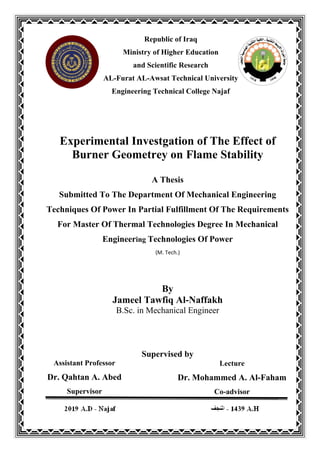 Experimental Investgation of The Effect of
Burner Geometrey on Flame Stability
A Thesis
Submitted To The Department Of Mechanical Engineering
Techniques Of Power In Partial Fulfillment Of The Requirements
For Master Of Thermal Technologies Degree In Mechanical
Engineering Technologies Of Power
(M. Tech.)
By
Jameel Tawfiq Al-Naffakh
B.Sc. in Mechanical Engineer
Supervised by
Republic of Iraq
Ministry of Higher Education
and Scientific Research
AL-Furat AL-Awsat Technical University
Engineering Technical College Najaf
Assistant Professor
Dr. Qahtan A. Abed
Supervisor
Lecture
Dr. Mohammed A. Al-Faham
Co-advisor
 