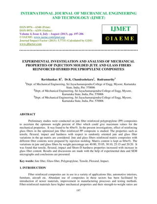 International Journal of Mechanical Engineering and Technology (IJMET), ISSN 0976 –
6340(Print), ISSN 0976 – 6359(Online) Volume 4, Issue 4, July - August (2013) © IAEME
197
EXPERIMENTAL INVESTIGATION AND ANALYSIS OF MECHANICAL
PROPERTIES OF INJECTION MOLDED JUTE AND GLASS FIBERS
REINFORCED HYBRID POLYPROPYLENE COMPOSITES
Ravishankar. R1
, Dr.K. Chandrashekara2
, Rudramurthy3
1
Dept. of Mechanical Engineering, Sri Jayachamarajendra College of Engg, Mysore, Karnataka
State, India, Pin: 570006
2
Dept. of Mechanical Engineering, Sri Jayachamarajendra College of Engg, Mysore,
Karnataka State, India, Pin: 570006
3
Dept. of Mechanical Engineering, Sri Jayachamarajendra College of Engg, Mysore,
Karnataka State, India, Pin: 570006
ABSTRACT
Preliminary studies were conducted on jute fiber reinforced polypropylene (PP) composites
to ascertain the optimum weight percent of fiber which could give maximum values for the
mechanical properties. It was found to be 40wt%. In the present investigations, effect of reinforcing
glass fibers in the optimized jute fiber reinforced PP composite is studied. The properties such as
tensile, flexural, impact and hardness with respect to randomly oriented jute and glass fiber
variations in the pp matrix are considered. Jute and glass fibers reinforced matrix composites with
different fiber contents were prepared by injection molding. Matrix content is kept as 60wt%. The
variations in jute and glass fibers by weight percentage are 40:00, 35:05, 30:10, 25:15 and 20:20. It
was found that tensile, flexural, impact and Shore-D hardness properties increased with increase in
glass fiber content. Results and discussions are made with the help of experimental data and SEM
micrographs and conclusions are presented.
Key words: Jute fiber, Glass fiber, Polypropylene, Tensile, Flexural, Impact.
1. INTRODUCTION
Fiber reinforced composites are in use in a variety of applications like, automotive interiors,
furniture, aircraft etc. Abundant use of composites in these sectors has been facilitated by
introduction of newer materials, improvement in manufacturing processes and testing methods.
Fiber-reinforced materials have higher mechanical properties and their strength-to-weight ratios are
INTERNATIONAL JOURNAL OF MECHANICAL ENGINEERING
AND TECHNOLOGY (IJMET)
ISSN 0976 – 6340 (Print)
ISSN 0976 – 6359 (Online)
Volume 4, Issue 4, July - August (2013), pp. 197-206
© IAEME: www.iaeme.com/ijmet.asp
Journal Impact Factor (2013): 5.7731 (Calculated by GISI)
www.jifactor.com
IJMET
© I A E M E
 