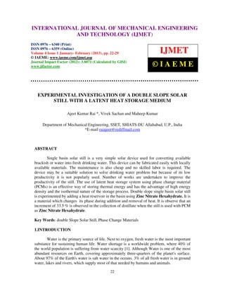 International Journal of Mechanical Engineering and Technology (IJMET), ISSN 0976 –
INTERNATIONAL JOURNAL OF MECHANICAL ENGINEERING
 6340(Print), ISSN 0976 – 6359(Online) Volume 4, Issue 1, Jan - Feb (2013) © IAEME
                          AND TECHNOLOGY (IJMET)
ISSN 0976 – 6340 (Print)
ISSN 0976 – 6359 (Online)
Volume 4 Issue 1 January- February (2013), pp. 22-29                          IJMET
© IAEME: www.iaeme.com/ijmet.asp
Journal Impact Factor (2012): 3.8071 (Calculated by GISI)
www.jifactor.com                                                         ©IAEME


   EXPERIMENTAL INVESTIGATION OF A DOUBLE SLOPE SOLAR
        STILL WITH A LATENT HEAT STORAGE MEDIUM

                     Ajeet Kumar Rai *, Vivek Sachan and Maheep Kumar

      Department of Mechanical Engineering, SSET, SHIATS-DU Allahabad, U.P., India
                            *E-mail raiajeet@rediffmail.com



  ABSTRACT

          Single basin solar still is a very simple solar device used for converting available
  brackish or water into fresh drinking water. This device can be fabricated easily with locally
  available materials. The maintenance is also cheap and no skilled labor is required. The
  device may be a suitable solution to solve drinking water problem but because of its low
  productivity it is not popularly used. Number of works are undertaken to improve the
  productivity of the still. The use of latent heat storage system using phase change material
  (PCMs) is an effective way of storing thermal energy and has the advantage of high energy
  density and the isothermal nature of the storage process. Double slope single basin solar still
  is experimented by adding a heat reservoir in the basin using Zinc Nitrate Hexahydrate. It is
  a material which changes its phase during addition and removal of heat. It is observe that an
  increment of 33.5 % is observed in the collection of distillate when the still is used with PCM
  as Zinc Nitrate Hexahydrate.

  Key Words: double Slope Solar Still, Phase Change Materials

  1.INTRODUCTION

          Water is the primary source of life. Next to oxygen, fresh water is the most important
  substance for sustaining human life. Water shortage is a worldwide problem, where 40% of
  the world population is suffering from water scarcity [1]. Although Water is one of the most
  abundant resources on Earth, covering approximately three-quarters of the planet's surface.
  About 97% of the Earth's water is salt water in the oceans. 3% of all fresh water is in ground
  water, lakes and rivers, which supply most of that needed by humans and animals.

                                                22
 