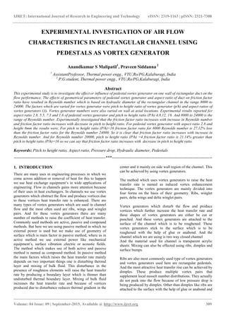 IJRET: International Journal of Research in Engineering and Technology eISSN: 2319-1163 | pISSN: 2321-7308
_______________________________________________________________________________________
Volume: 04 Issue: 09 | September-2015, Available @ http://www.ijret.org 309
EXPERIMENTAL INVESTIGATION OF AIR FLOW
CHARACTERISTICS IN RECTANGULAR CHANNEL USING
PEDESTALS AS VORTEX GENERATOR
Anandkumar S Malipatil1
, Praveen Siddanna 2
1
AssistantProfessor, Thermal power engg., VTU,Ro/PG,Kalaburagi, India
2
P.G.student, Thermal power engg., VTU,Ro/PG,Kalaburagi, India
Abstract
This experimental study is to investigate the effect or influence of pedestal vortex generator on one wall of rectangular duct on the
flow performance. The effects of geometrical parameters of pedestal vortex generator and aspect ratio of duct on friction factor
ratio have resulted in Reynolds number which is based on hydraulic diameter of the rectangular channel in the range 8000 to
24000. The factors which are varied for vortex generator were pitch to height ratio of vortex generator (p/h) and aspect ratios of
vortex generators (Δ). Vortex generator numbers were also varied on wall at axial locations. Experimental results reported for
aspect ratio 2.8, 5.5, 7.3 and 1.6 of pedestal vortex generator and pitch to height ratio (P/h) 4,8,12, 16. And 8000 to 24000 is the
range of Reynolds number. Experimentally investigated that the friction factor ratio increases with increase in Reynolds number
and friction factor ratio increases with decrease in pitch to height ratio. For pedestal vortex generator with aspect ratio 2.8 and
height 8mm the results were, For pitch to height ratio (P/h)=16 friction factor ratio for 8000 Reynolds number is 27.12% less
than the friction factor ratio for the Reynolds number 24000. So it is clear that friction factor ratio increases with increase in
Reynolds number. And for Reynolds number 20000, pitch to height ratio (P/h) =4 friction factor ratio is 21.14% greater than
pitch to height ratio (P/h)=16 so we can say that friction factor ratio increases with decrease in pitch to height ratio.
Keywords: Pitch to height ratio, Aspect ratio, Pressure drop, Hydraulic diameter, Pedestals
------------------------------------------------------------------***------------------------------------------------------------------------
1. INTRODUCTION
There are many uses in engineering processes in which we
come across addition or removal of heat for this to happen
we use heat exchange equipment‟s in wide applications of
engineering. Flow in channels gains more attention because
of their uses in heat exchangers. In channels we use vortex
generators which obstruct the flow and produce vortices due
to these vortices heat transfer rate is enhanced. There are
many types of vortex generators which are used in channel
flow and the most often used are ribs, wings and winglet
pairs. And for these vortex generators there are many
number of methods to raise the coefficient of heat transfer.
Commonly used methods are active, passive and compound
methods. But here we are using passive method in which no
external power is used but we make use of geometry of
surface which is main factor in passive method, where as in
active method we use external power like mechanical
equipment‟s, surface vibration ,electric or acoustic fields.
The method which makes use of both active and passive
method is named as compound method. In passive method
the main factors which raises the heat transfer rate mainly
depends on two important things one is disturbing thermal
layer and mixing of bulk fluid. This disturbance in the
presence of roughness elements will raise the heat transfer
rate by producing a boundary layer which is thinner than
undisturbed thermal boundary layer. Mixing of bulk fluid
increases the heat transfer rate and because of vortices
produced due to disturbance reduces thermal gradient in the
center and it mainly on side wall region of the channel. This
can be achieved by using vortex generators.
The method which uses vortex generators to raise the heat
transfer rate is named as induced vortex enhancement
technique. The vortex generators are mainly divided into
four forms on the basis of their geometry. Ribs, winglet
pairs, delta wings and delta winglet pairs.
Vortex generators which disturb the flow and produce
vortices which further increase the heat transfer rate and
these shapes of vortex generators are either be cut or
punched. And these vortex generators are attached to the
surface of the channel which is to be roughened. These
vortex generators stick to the surface which is to be
roughened with the help of glue or anabond. And the
channel which we are using is two way closed channel
And the material used for channel is transparent acrylic
sheets. Mixing can also be effected using ribs, dimples and
surface bumps.
Ribs are also most commonly used type of vortex generators
and vortex generators used here are rectangular pedestals.
And the most attractive heat transfer rise can be achieved by
dimples. These produce multiple vortex pairs that
supplement local nusselt number distributions. They actually
do not peek into the flow because of low pressure drop is
being produced by dimples. Other than dimples like ribs are
attached to the surface with the help of glue or anabond and
 