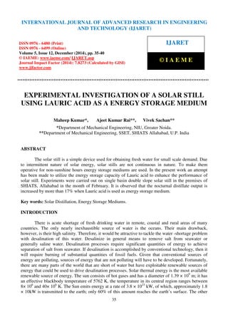 International Journal of Advanced Research in Engineering and Technology (IJARET), ISSN 0976 –
6480(Print), ISSN 0976 – 6499(Online), Volume 5, Issue 12, December (2014), pp. 35-40 © IAEME
35
EXPERIMENTAL INVESTIGATION OF A SOLAR STILL
USING LAURIC ACID AS A ENERGY STORAGE MEDIUM
Maheep Kumar*, Ajeet Kumar Rai**, Vivek Sachan**
*Department of Mechanical Engineering, NIU, Greater Noida.
**Department of Mechanical Engineering, SSET, SHIATS Allahabad, U.P. India
ABSTRACT
The solar still is a simple device used for obtaining fresh water for small scale demand. Due
to intermittent nature of solar energy, solar stills are not continuous in nature. To make them
operative for non-sunshine hours energy storage mediums are used. In the present work an attempt
has been made to utilize the energy storage capacity of Lauric acid to enhance the performance of
solar still. Experiments were carried out on single basin double slope solar still in the premises of
SHIATS, Allahabad in the month of February. It is observed that the nocturnal distillate output is
increased by more than 17% when Lauric acid is used as energy storage medium.
Key words: Solar Distillation, Energy Storage Mediums.
INTRODUCTION
There is acute shortage of fresh drinking water in remote, coastal and rural areas of many
countries. The only nearly inexhaustible source of water is the oceans. Their main drawback,
however, is their high salinity. Therefore, it would be attractive to tackle the water -shortage problem
with desalination of this water. Desalinize in general means to remove salt from seawater or
generally saline water. Desalination processes require significant quantities of energy to achieve
separation of salt from seawater. If desalination is accomplished by conventional technology, then it
will require burning of substantial quantities of fossil fuels. Given that conventional sources of
energy are polluting, sources of energy that are not polluting will have to be developed. Fortunately,
there are many parts of the world that are short of water but have exploitable renewable sources of
energy that could be used to drive desalination processes. Solar thermal energy is the most available
renewable source of energy. The sun consists of hot gases and has a diameter of 1.39 × 109
m; it has
an effective blackbody temperature of 5762 K, the temperature in its central region ranges between
8× 106
and 40× 106
K. The Sun emits energy at a rate of 3.8 × 1023
kW, of which, approximately 1.8
× 10kW is transmitted to the earth; only 60% of this amount reaches the earth’s surface. The other
INTERNATIONAL JOURNAL OF ADVANCED RESEARCH IN ENGINEERING
AND TECHNOLOGY (IJARET)
ISSN 0976 - 6480 (Print)
ISSN 0976 - 6499 (Online)
Volume 5, Issue 12, December (2014), pp. 35-40
© IAEME: www.iaeme.com/ IJARET.asp
Journal Impact Factor (2014): 7.8273 (Calculated by GISI)
www.jifactor.com
IJARET
© I A E M E
 