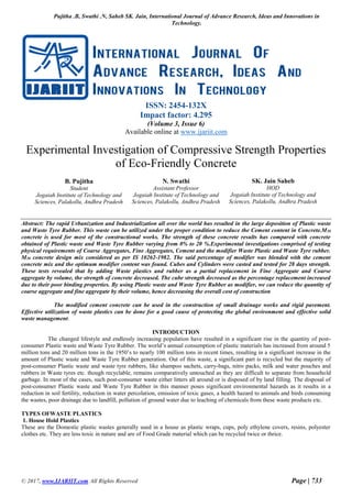 Pujitha .B, Swathi .N, Saheb SK. Jain, International Journal of Advance Research, Ideas and Innovations in
Technology.
© 2017, www.IJARIIT.com All Rights Reserved Page | 733
ISSN: 2454-132X
Impact factor: 4.295
(Volume 3, Issue 6)
Available online at www.ijariit.com
Experimental Investigation of Compressive Strength Properties
of Eco-Friendly Concrete
B. Pujitha
Student
Jogaiah Institute of Technology and
Sciences, Palakollu, Andhra Pradesh
N. Swathi
Assistant Professor
Jogaiah Institute of Technology and
Sciences, Palakollu, Andhra Pradesh
SK. Jain Saheb
HOD
Jogaiah Institute of Technology and
Sciences, Palakollu, Andhra Pradesh
Abstract: The rapid Urbanization and Industrialization all over the world has resulted in the large deposition of Plastic waste
and Waste Tyre Rubber. This waste can be utilized under the proper condition to reduce the Cement content in Concrete.M30
concrete is used for most of the constructional works. The strength of these concrete results has compared with concrete
obtained of Plastic waste and Waste Tyre Rubber varying from 0% to 20 %.Experimental investigations comprised of testing
physical requirements of Coarse Aggregates, Fine Aggregates, Cement and the modifier Waste Plastic and Waste Tyre rubber.
M30 concrete design mix considered as per IS 10262-1982. The said percentage of modifier was blended with the cement
concrete mix and the optimum modifier content was found. Cubes and Cylinders were casted and tested for 28 days strength.
These tests revealed that by adding Waste plastics and rubber as a partial replacement in Fine Aggregate and Coarse
aggregate by volume, the strength of concrete decreased. The cube strength decreased as the percentage replacement increased
due to their poor binding properties. By using Plastic waste and Waste Tyre Rubber as modifier, we can reduce the quantity of
coarse aggregate and fine aggregate by their volume, hence decreasing the overall cost of construction
The modified cement concrete can be used in the construction of small drainage works and rigid pavement.
Effective utilization of waste plastics can be done for a good cause of protecting the global environment and effective solid
waste management.
INTRODUCTION
The changed lifestyle and endlessly increasing population have resulted in a significant rise in the quantity of post-
consumer Plastic waste and Waste Tyre Rubber. The world’s annual consumption of plastic materials has increased from around 5
million tons and 20 million tons in the 1950’s to nearly 100 million tons in recent times, resulting in a significant increase in the
amount of Plastic waste and Waste Tyre Rubber generation. Out of this waste, a significant part is recycled but the majority of
post-consumer Plastic waste and waste tyre rubbers, like shampoo sachets, carry-bags, nitro packs, milk and water pouches and
rubbers in Waste tyres etc. though recyclable, remains comparatively untouched as they are difficult to separate from household
garbage. In most of the cases, such post-consumer waste either litters all around or is disposed of by land filling. The disposal of
post-consumer Plastic waste and Waste Tyre Rubber in this manner poses significant environmental hazards as it results in a
reduction in soil fertility, reduction in water percolation, emission of toxic gases, a health hazard to animals and birds consuming
the wastes, poor drainage due to landfill, pollution of ground water due to leaching of chemicals from these waste products etc.
TYPES OFWASTE PLASTICS
1. House Hold Plastics
These are the Domestic plastic wastes generally used in a house as plastic wraps, cups, poly ethylene covers, resins, polyester
clothes etc. They are less toxic in nature and are of Food Grade material which can be recycled twice or thrice.
 