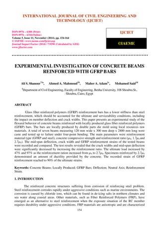 International Journal of Civil Engineering and Technology (IJCIET), ISSN 0976 – 6308 (Print),
ISSN 0976 – 6316(Online), Volume 5, Issue 11, November (2014), pp. 154-164 © IAEME
154
EXPERIMENTAL INVESTIGATION OF CONCRETE BEAMS
REINFORCED WITH GFRP BARS
Ali S. Shanour*1a
, Ahmed A. Mahmoud1b
, Maher A. Adam1c
, Mohamed Said1d
1
Department of Civil Engineering, Faculty of Engineering, Benha University, 108 Shoubra St.,
Shoubra, Cairo, Egypt
ABSTRACT
Glass fiber reinforced polymers (GFRP) reinforcement bars has a lower stiffness than steel
reinforcement, which should be accounted for the ultimate and serviceability conditions, including
the impact on member deflection and crack widths. This paper presents an experimental study of the
flexural behavior of concrete beams reinforced with locally produced glass fiber reinforced polymers
(GFRP) bars. The bars are locally produced by double parts die mold using local resources raw
materials. A total of seven beams measuring 120 mm wide x 300 mm deep x 2800 mm long were
caste and tested up to failure under four-point bending. The main parameters were reinforcement
material type (GFRP and steel), concrete compressive strength and reinforcement ratio (µb, 1.7µb and
2.7µb). The mid-span deflection, crack width and GFRP reinforcement strains of the tested beams
were recorded and compared. The test results revealed that the crack widths and mid-span deflection
were significantly decreased by increasing the reinforcement ratio. The ultimate load increased by
47% and 97% as the reinforcement ration increased from µb to 2.7µb. Specimens reinforced by 2.7µb
demonstrated an amount of ductility provided by the concrete. The recorded strain of GFRP
reinforcement reached to 90% of the ultimate strains.
Keywords: Concrete Beams; Locally Produced; GFRP Bars; Deflection; Neutral Axis; Reinforcement
Strain.
1. INTRODUCTION
The reinforced concrete structures suffering from corrosion of reinforcing steel problem.
Steel reinforcement corrodes rapidly under aggressive conditions such as marine environments. The
corrosion is caused by chloride ions, which can be found in de-icing salts in northern climates and
sea water along coastal areas. Other materials, such as Fiber Reinforced Polymers (FRP), have
emerged as an alternative to steel reinforcement when the exposure situation of the RC member
requires durability under aggressive conditions. FRP materials are anisotropic and are characterized
INTERNATIONAL JOURNAL OF CIVIL ENGINEERING AND
TECHNOLOGY (IJCIET)
ISSN 0976 – 6308 (Print)
ISSN 0976 – 6316(Online)
Volume 5, Issue 11, November (2014), pp. 154-164
© IAEME: www.iaeme.com/Ijciet.asp
Journal Impact Factor (2014): 7.9290 (Calculated by GISI)
www.jifactor.com
IJCIET
©IAEME
 