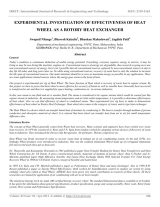 IJRET: International Journal of Research in Engineering and Technology ISSN: 2319-1163
__________________________________________________________________________________________
Volume: 02 Issue: 04 | Apr-2013, Available @ http://www.ijret.org 436
EXPERIMENTAL INVESTIGATION OF EFFECTIVENESS OF HEAT
WHEEL AS A ROTORY HEAT EXCHANGER
Swapnil Nilange1
, Bhavesh Kakulte2
, Bhushan Maheshwari3
, Jagdish Patil4
Department of mechanical engineering, PVPIT, Pune, Maharashtra, India
GUIDANCE: Prof. Shelke D. B., Department of Mechanical, PVPIT, Pune.
Abstract
General
Today’s condition is continuous deduction of usable energy potential. Everything, everyone requires energy to survive, it may be
living or may be non-living like machine, engines etc. Conventional sources of energy are degradable, thus research is going on to use
non-conventional sources of energy, but it can’t possible that all conventional sources replaced by non-conventional sources in day to
day life till today and long years later on. So while using conventional sources, recovery of waste heat is only the solution to increase
the life span of conventional sources. Our main intention should be to save as maximum energy as possible in any application. There
are some applications related sources where the energy goes waste in the form of heat.
Our project is experimental test rig of Heat Wheel. The basic function of Heat wheel is recovery of waste heat in vapour stream. By
this project we have to prove that heat wheel is more effective for recovery of latent as well as sensible heat. Generally heat recovered
is transferred to air and then it is supplied for space heating, combustion etc. in various industries.
In this case steam is one fluid and air is another fluid. The steam is considered to be vapour stream which would be wasted just like
vapour stream in industries. By measuring steam temperature and air inlet-outlet temperature, it is possible to determine effectiveness
of heat wheel. Also we can find efficiency of wheel to condensed steam. Thus experimental test rig have to make to demonstrate
effectiveness of heat wheel as Rotary Heat Exchanger. Heat wheel also comes in the category of rotary matrix type heat exchanger.
The Heat Wheel is a device which can transfer latent heat of moisture by condensing it. The heat is transfer through medium of porous
conductive and absorptive material of wheel. It is cleared that heat wheel can transfer heat from air to air for small temperature
difference also.
Literature Review
The concept of Heat Wheel generally comes from Waste heat recovery. Many scientist and engineers have been worked over waste
heat recovery. In 1979 the scientist D.A. Reay and F.N. Span from London worked for adapting various devices of Recovery of waste
heat in industries. They introduced the Devices like Recuperator, Air preheater, Thermo compressor etc.
Heat Wheel was firstly invented in order to recover waste heat of exhaust air in air conditioning system. In the mid 1970s, two
Enthalpy Wheel products were introduced to industries. One was the oxidized Aluminium Wheel made up of corrugated Aluminium
foil and second used silica gel as desiccant.
Dr. Thiensville and Konstantins Dravnieks in 1981 published a paper Heat Transfer Medium for Rotary Heat Transferrers and Heat
Wheel Construction for US Patent. It gives constructional details, materials of medium of porous wheel. Jhon C.Fischer and Jr.
Marietta published paper High Efficiency Sensible And Latent Heat Exchange Media With Selected Transfer For Total Energy
Recovery Wheel in 1988 for US Patent. It gives concept of Sensible and Latent heat.
In 1995 S.A. klein and J.W. Mitchell published a paper as Performance of Rotary Heat and mass Exchanger. Also in 1999 R.W.
Besant published a paper as Energy Wheel Effectiveness. Both worked for humidification control in outdoor air system by using
enthalpy wheel also called as Heat Wheel. ASHRAE have been given very much contribution in research of Heat wheels. All these
researches are limited for application of air conditioning with air to air heat transfer.
The enterprise Innergy Tech inc made ARI certified Energy recovery wheel. The standard Dimensional data is available in its booklet.
It has given the information about general specifications, product specification, purge and casing assembly, Rotor seals, Rotor frame
system, Drive system and Performance Specifications.
 