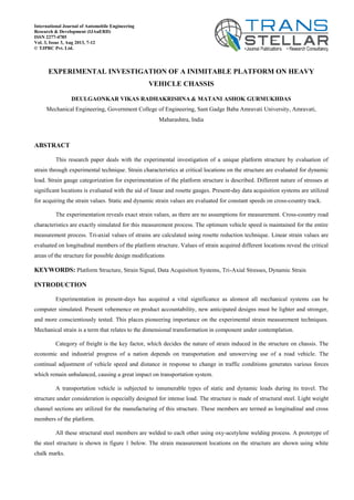 EXPERIMENTAL INVESTIGATION OF A INIMITABLE PLATFORM ON HEAVY
VEHICLE CHASSIS
DEULGAONKAR VIKAS RADHAKRISHNA & MATANI ASHOK GURMUKHDAS
Mechanical Engineering, Government College of Engineering, Sant Gadge Baba Amravati University, Amravati,
Maharashtra, India
ABSTRACT
This research paper deals with the experimental investigation of a unique platform structure by evaluation of
strain through experimental technique. Strain characteristics at critical locations on the structure are evaluated for dynamic
load. Strain gauge categorization for experimentation of the platform structure is described. Different nature of stresses at
significant locations is evaluated with the aid of linear and rosette gauges. Present-day data acquisition systems are utilized
for acquiring the strain values. Static and dynamic strain values are evaluated for constant speeds on cross-country track.
The experimentation reveals exact strain values, as there are no assumptions for measurement. Cross-country road
characteristics are exactly simulated for this measurement process. The optimum vehicle speed is maintained for the entire
measurement process. Tri-axial values of strains are calculated using rosette reduction technique. Linear strain values are
evaluated on longitudinal members of the platform structure. Values of strain acquired different locations reveal the critical
areas of the structure for possible design modifications
KEYWORDS: Platform Structure, Strain Signal, Data Acquisition Systems, Tri-Axial Stresses, Dynamic Strain
INTRODUCTION
Experimentation in present-days has acquired a vital significance as alomost all mechanical systems can be
computer simulated. Present vehemence on product accountability, new anticipated designs must be lighter and stronger,
and more conscientiously tested. This places pioneering importance on the experimental strain measurement techniques.
Mechanical strain is a term that relates to the dimensional transformation in component under contemplation.
Category of freight is the key factor, which decides the nature of strain induced in the structure on chassis. The
economic and industrial progress of a nation depends on transportation and unswerving use of a road vehicle. The
continual adjustment of vehicle speed and distance in response to change in traffic conditions generates various forces
which remain unbalanced, causing a great impact on transportation system.
A transportation vehicle is subjected to innumerable types of static and dynamic loads during its travel. The
structure under consideration is especially designed for intense load. The structure is made of structural steel. Light weight
channel sections are utilized for the manufacturing of this structure. These members are termed as longitudinal and cross
members of the platform.
All these structural steel members are welded to each other using oxy-acetylene welding process. A prototype of
the steel structure is shown in figure 1 below. The strain measurement locations on the structure are shown using white
chalk marks.
International Journal of Automobile Engineering
Research & Development (IJAuERD)
ISSN 2277-4785
Vol. 3, Issue 3, Aug 2013, 7-12
© TJPRC Pvt. Ltd.
 