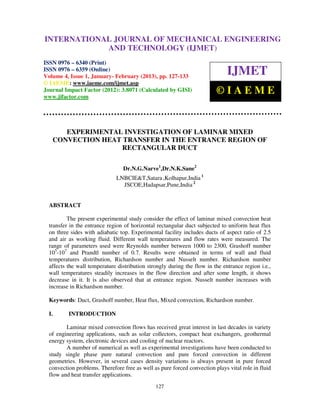 INTERNATIONALMechanical Engineering and Technology (IJMET), ISSN 0976 –
 International Journal of JOURNAL OF MECHANICAL ENGINEERING
 6340(Print), ISSN 0976 – 6359(Online) Volume 4, Issue 1, January - February (2013) © IAEME
                          AND TECHNOLOGY (IJMET)
ISSN 0976 – 6340 (Print)
ISSN 0976 – 6359 (Online)
Volume 4, Issue 1, January- February (2013), pp. 127-133
                                                                              IJMET
© IAEME: www.iaeme.com/ijmet.asp
Journal Impact Factor (2012): 3.8071 (Calculated by GISI)
www.jifactor.com
                                                                         ©IAEME


      EXPERIMENTAL INVESTIGATION OF LAMINAR MIXED
   CONVECTION HEAT TRANSFER IN THE ENTRANCE REGION OF
                   RECTANGULAR DUCT

                                 Dr.N.G.Narve1,Dr.N.K.Sane2
                              LNBCIE&T,Satara ,Kolhapur,India 1
                                JSCOE,Hadapsar,Pune,India 2


  ABSTRACT

          The present experimental study consider the effect of laminar mixed convection heat
  transfer in the entrance region of horizontal rectangular duct subjected to uniform heat flux
  on three sides with adiabatic top. Experimental facility includes ducts of aspect ratio of 2.5
  and air as working fluid. Different wall temperatures and flow rates were measured. The
  range of parameters used were Reynolds number between 1000 to 2300, Grashoff number
  105-107 and Prandtl number of 0.7. Results were obtained in terms of wall and fluid
  temperatures distribution, Richardson number and Nusselt number. Richardson number
  affects the wall temperature distribution strongly during the flow in the entrance region i.e.,
  wall temperatures steadily increases in the flow direction and after some length, it shows
  decrease in it. It is also observed that at entrance region. Nusselt number increases with
  increase in Richardson number.

  Keywords: Duct, Grashoff number, Heat flux, Mixed convection, Richardson number.

  I.      INTRODUCTION

         Laminar mixed convection flows has received great interest in last decades in variety
  of engineering applications, such as solar collectors, compact heat exchangers, geothermal
  energy system, electronic devices and cooling of nuclear reactors.
         A number of numerical as well as experimental investigations have been conducted to
  study single phase pure natural convection and pure forced convection in different
  geometries. However, in several cases density variations is always present in pure forced
  convection problems. Therefore free as well as pure forced convection plays vital role in fluid
  flow and heat transfer applications.
                                               127
 