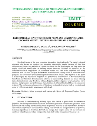 International Journal of Mechanical Engineering and Technology (IJMET), ISSN 0976 –
6340(Print), ISSN 0976 – 6359(Online) Volume 4, Issue 4, July - August (2013) © IAEME
232
EXPERIMENTAL INVESTIGATION OF NEEM AND MIXED PONGAMIA-
COCONUT METHYL ESTERS AS BIODIESEL ON C.I ENGINE
NITHYANANDA.B.S(1)
, ANAND A(2)
, Dr.G.V.NAVEEN PRAKASH(3)
(1),(2),(3)
Department of Mechanical Engineering, Vidyavardhaka College of engineering,
Mysore, 570002
ABSTRACT
Bio-diesel is one of the most promising alternatives for diesel needs. The methyl esters of
vegetable oils, known as biodiesel are becoming increasingly popular because of their low
environmental impact and potential as a green alternative fuel for diesel engine and they would not
require significant modification of existing engine hardware. Biodiesel is produced by the
transesteriﬁcation of triglycerides of edible/non edible oils, and waste vegetable oils using
methanol with alkaline catalyst NaOH/KOH. In this research, methyl esters of neem and mixed
pongamia and coconut are produced through transesterification process. The objective of this paper
is to investigate the mechanical properties and performance characteristics of biodiesel extracted
from Neem and Mixed oil. The objective is achieved by transesterifing the neem and mixed oil using
transesterification unit setup developed inhouse. Experimental investigations have been carried out to
examine fuel properties and performance characteristics of different biodiesel blends in comparison
to diesel. The performance characteristics of blends are evaluated at variable loads at constant rated
speed of 1500rpm and results are compared with diesel.
Keywords: Biodiesel, Mixed pongamia and coconut oil, Neem oil, Transesterification, Engine
performance.
I. INTRODUCTION
Biodiesel is environmentally friendly liquid fuel similar to petrol-diesel in combustion
properties. Increasing environmental concern, diminishing petroleum reserves and agriculture based
economy of our country are the driving forces to promote biodiesel as an alternate fuel. Biodiesel
derived from vegetable oil and animal fats is being used in USA and Europe to reduce air pollution,
to reduce dependence on fossil fuel. In USA and Europe, their surplus edible oils like soybean oil,
sunflower oil and rapeseed oil are being used as feed stock for the production of biodiesel [1].
INTERNATIONAL JOURNAL OF MECHANICAL ENGINEERING
AND TECHNOLOGY (IJMET)
ISSN 0976 – 6340 (Print)
ISSN 0976 – 6359 (Online)
Volume 4, Issue 4, July - August (2013), pp. 232-242
© IAEME: www.iaeme.com/ijmet.asp
Journal Impact Factor (2013): 5.7731 (Calculated by GISI)
www.jifactor.com
IJMET
© I A E M E
 