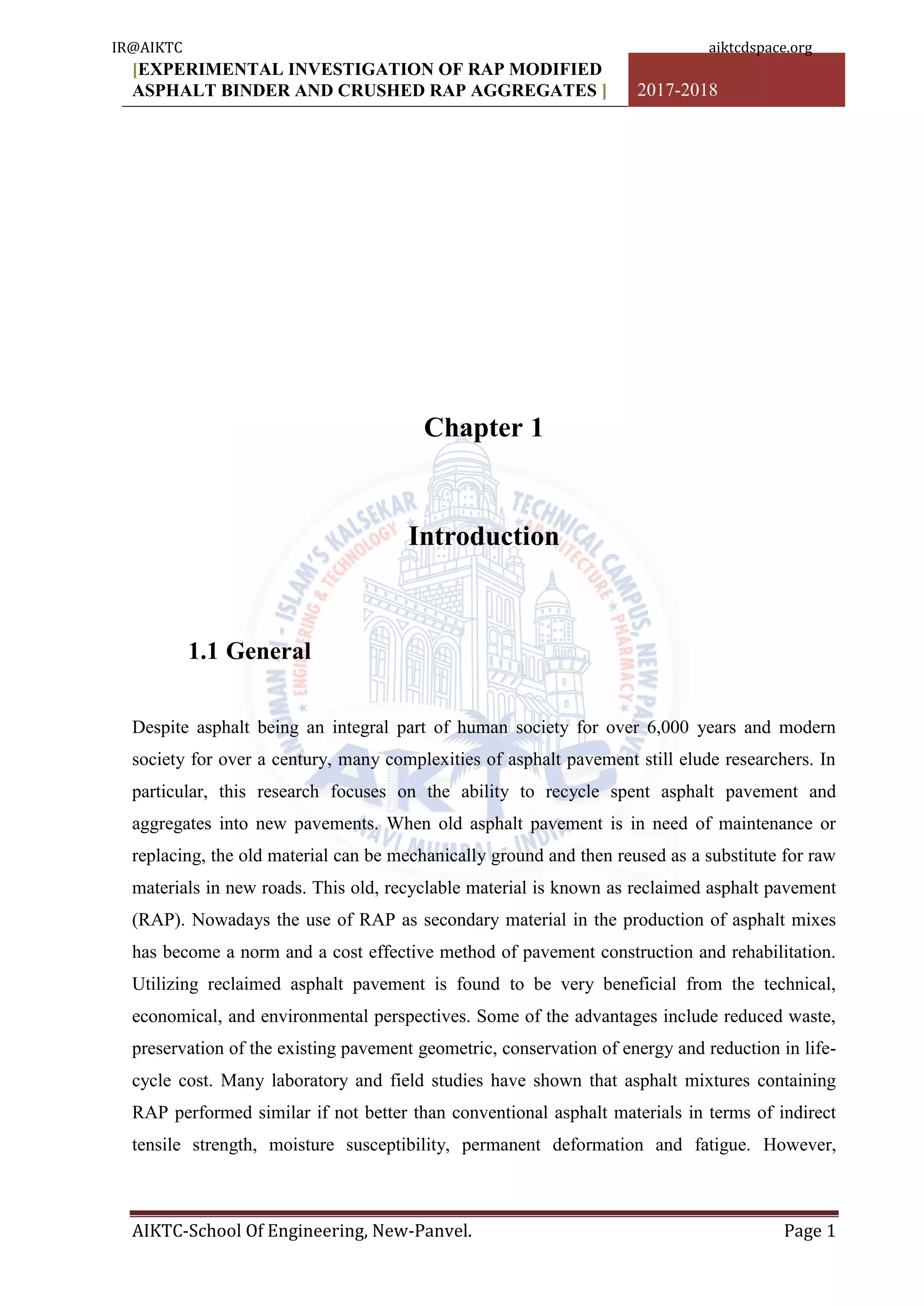 [EXPERIMENTAL INVESTIGATION OF RAP MODIFIED
ASPHALT BINDER AND CRUSHED RAP AGGREGATES ] 2017-2018
AIKTC-School Of Engineering, New-Panvel. Page 1
Chapter 1
Introduction
1.1 General
Despite asphalt being an integral part of human society for over 6,000 years and modern
society for over a century, many complexities of asphalt pavement still elude researchers. In
particular, this research focuses on the ability to recycle spent asphalt pavement and
aggregates into new pavements. When old asphalt pavement is in need of maintenance or
replacing, the old material can be mechanically ground and then reused as a substitute for raw
materials in new roads. This old, recyclable material is known as reclaimed asphalt pavement
(RAP). Nowadays the use of RAP as secondary material in the production of asphalt mixes
has become a norm and a cost effective method of pavement construction and rehabilitation.
Utilizing reclaimed asphalt pavement is found to be very beneficial from the technical,
economical, and environmental perspectives. Some of the advantages include reduced waste,
preservation of the existing pavement geometric, conservation of energy and reduction in life-
cycle cost. Many laboratory and field studies have shown that asphalt mixtures containing
RAP performed similar if not better than conventional asphalt materials in terms of indirect
tensile strength, moisture susceptibility, permanent deformation and fatigue. However,
IR@AIKTC aiktcdspace.org
 
