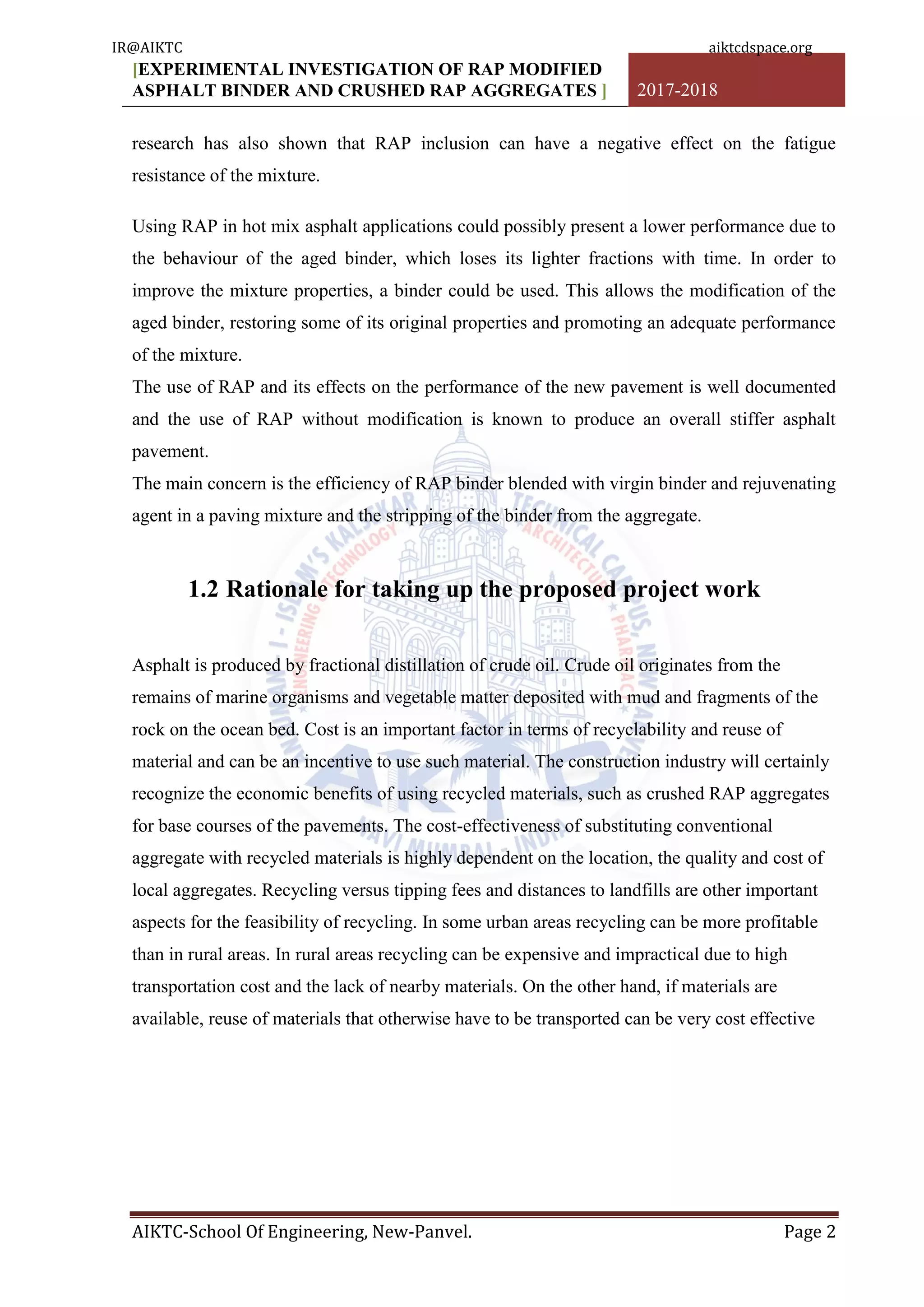 [EXPERIMENTAL INVESTIGATION OF RAP MODIFIED
ASPHALT BINDER AND CRUSHED RAP AGGREGATES ] 2017-2018
AIKTC-School Of Engineering, New-Panvel. Page 2
research has also shown that RAP inclusion can have a negative effect on the fatigue
resistance of the mixture.
Using RAP in hot mix asphalt applications could possibly present a lower performance due to
the behaviour of the aged binder, which loses its lighter fractions with time. In order to
improve the mixture properties, a binder could be used. This allows the modification of the
aged binder, restoring some of its original properties and promoting an adequate performance
of the mixture.
The use of RAP and its effects on the performance of the new pavement is well documented
and the use of RAP without modification is known to produce an overall stiffer asphalt
pavement.
The main concern is the efficiency of RAP binder blended with virgin binder and rejuvenating
agent in a paving mixture and the stripping of the binder from the aggregate.
1.2 Rationale for taking up the proposed project work
Asphalt is produced by fractional distillation of crude oil. Crude oil originates from the
remains of marine organisms and vegetable matter deposited with mud and fragments of the
rock on the ocean bed. Cost is an important factor in terms of recyclability and reuse of
material and can be an incentive to use such material. The construction industry will certainly
recognize the economic benefits of using recycled materials, such as crushed RAP aggregates
for base courses of the pavements. The cost-effectiveness of substituting conventional
aggregate with recycled materials is highly dependent on the location, the quality and cost of
local aggregates. Recycling versus tipping fees and distances to landfills are other important
aspects for the feasibility of recycling. In some urban areas recycling can be more profitable
than in rural areas. In rural areas recycling can be expensive and impractical due to high
transportation cost and the lack of nearby materials. On the other hand, if materials are
available, reuse of materials that otherwise have to be transported can be very cost effective
IR@AIKTC aiktcdspace.org
 