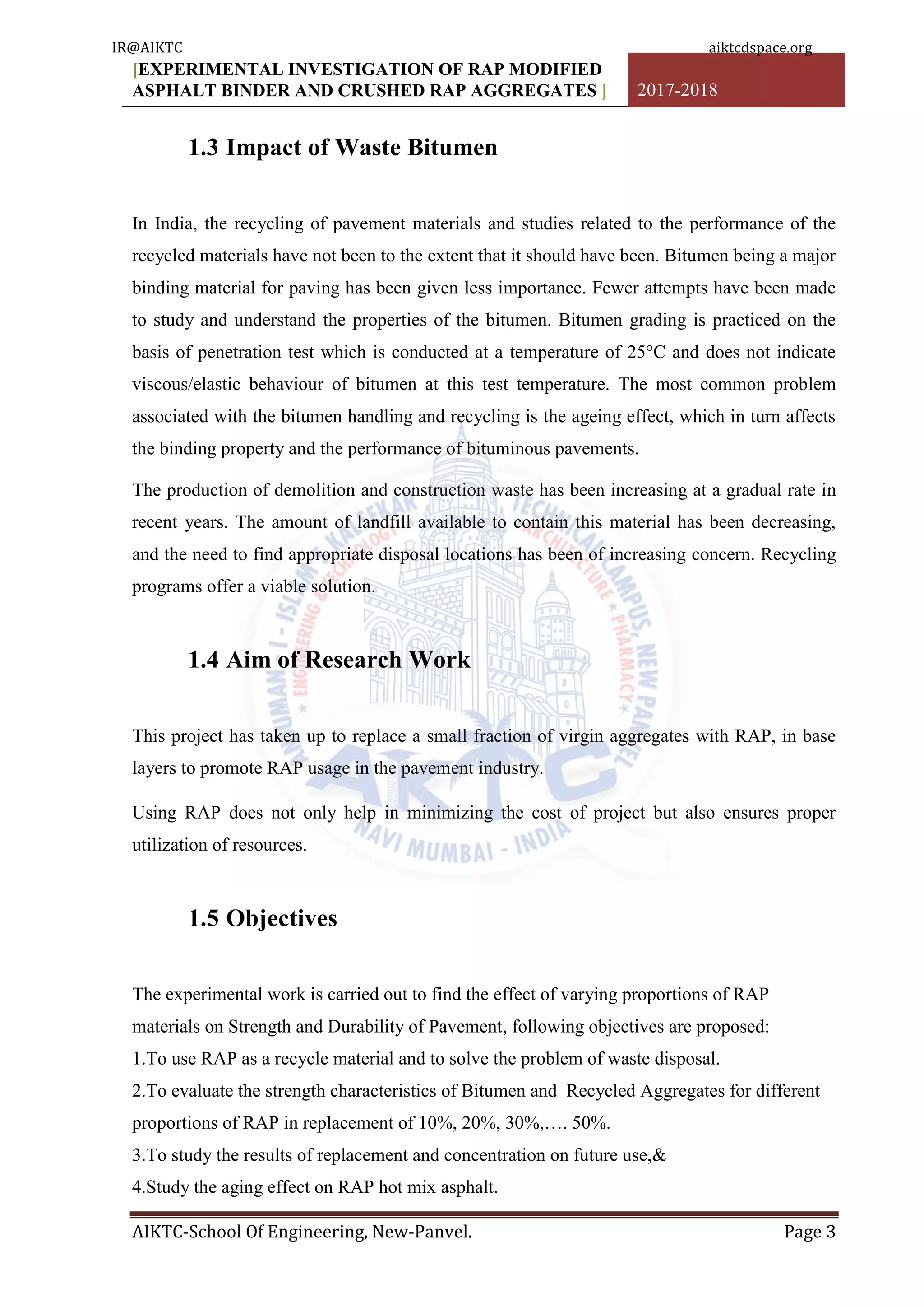 [EXPERIMENTAL INVESTIGATION OF RAP MODIFIED
ASPHALT BINDER AND CRUSHED RAP AGGREGATES ] 2017-2018
AIKTC-School Of Engineering, New-Panvel. Page 3
1.3 Impact of Waste Bitumen
In India, the recycling of pavement materials and studies related to the performance of the
recycled materials have not been to the extent that it should have been. Bitumen being a major
binding material for paving has been given less importance. Fewer attempts have been made
to study and understand the properties of the bitumen. Bitumen grading is practiced on the
basis of penetration test which is conducted at a temperature of 25°C and does not indicate
viscous/elastic behaviour of bitumen at this test temperature. The most common problem
associated with the bitumen handling and recycling is the ageing effect, which in turn affects
the binding property and the performance of bituminous pavements.
The production of demolition and construction waste has been increasing at a gradual rate in
recent years. The amount of landfill available to contain this material has been decreasing,
and the need to find appropriate disposal locations has been of increasing concern. Recycling
programs offer a viable solution.
1.4 Aim of Research Work
This project has taken up to replace a small fraction of virgin aggregates with RAP, in base
layers to promote RAP usage in the pavement industry.
Using RAP does not only help in minimizing the cost of project but also ensures proper
utilization of resources.
1.5 Objectives
The experimental work is carried out to find the effect of varying proportions of RAP
materials on Strength and Durability of Pavement, following objectives are proposed:
1.To use RAP as a recycle material and to solve the problem of waste disposal.
2.To evaluate the strength characteristics of Bitumen and Recycled Aggregates for different
proportions of RAP in replacement of 10%, 20%, 30%,…. 50%.
3.To study the results of replacement and concentration on future use,&
4.Study the aging effect on RAP hot mix asphalt.
IR@AIKTC aiktcdspace.org
 