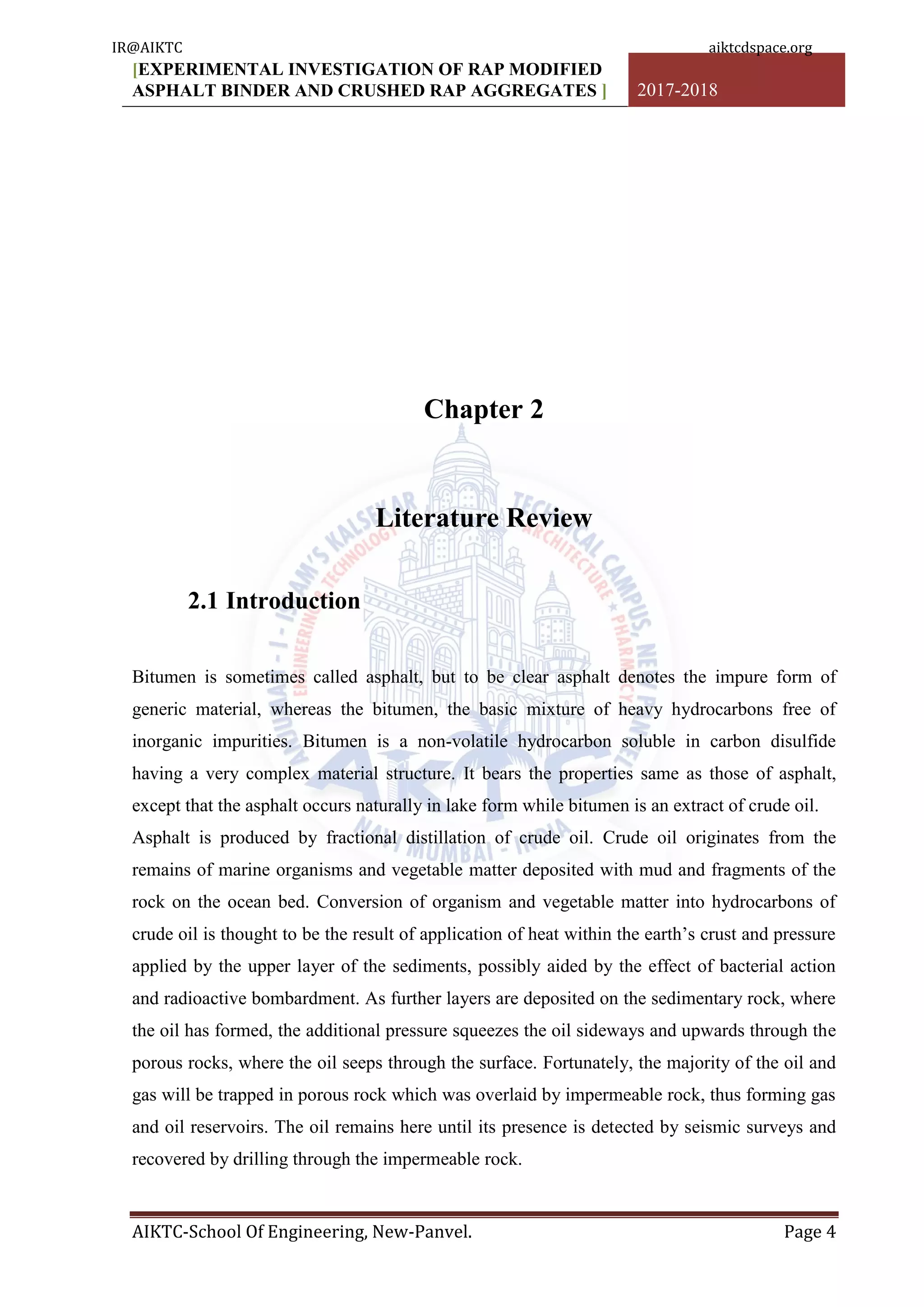 [EXPERIMENTAL INVESTIGATION OF RAP MODIFIED
ASPHALT BINDER AND CRUSHED RAP AGGREGATES ] 2017-2018
AIKTC-School Of Engineering, New-Panvel. Page 4
Chapter 2
Literature Review
2.1 Introduction
Bitumen is sometimes called asphalt, but to be clear asphalt denotes the impure form of
generic material, whereas the bitumen, the basic mixture of heavy hydrocarbons free of
inorganic impurities. Bitumen is a non-volatile hydrocarbon soluble in carbon disulfide
having a very complex material structure. It bears the properties same as those of asphalt,
except that the asphalt occurs naturally in lake form while bitumen is an extract of crude oil.
Asphalt is produced by fractional distillation of crude oil. Crude oil originates from the
remains of marine organisms and vegetable matter deposited with mud and fragments of the
rock on the ocean bed. Conversion of organism and vegetable matter into hydrocarbons of
crude oil is thought to be the result of application of heat within the earth‟s crust and pressure
applied by the upper layer of the sediments, possibly aided by the effect of bacterial action
and radioactive bombardment. As further layers are deposited on the sedimentary rock, where
the oil has formed, the additional pressure squeezes the oil sideways and upwards through the
porous rocks, where the oil seeps through the surface. Fortunately, the majority of the oil and
gas will be trapped in porous rock which was overlaid by impermeable rock, thus forming gas
and oil reservoirs. The oil remains here until its presence is detected by seismic surveys and
recovered by drilling through the impermeable rock.
IR@AIKTC aiktcdspace.org
 