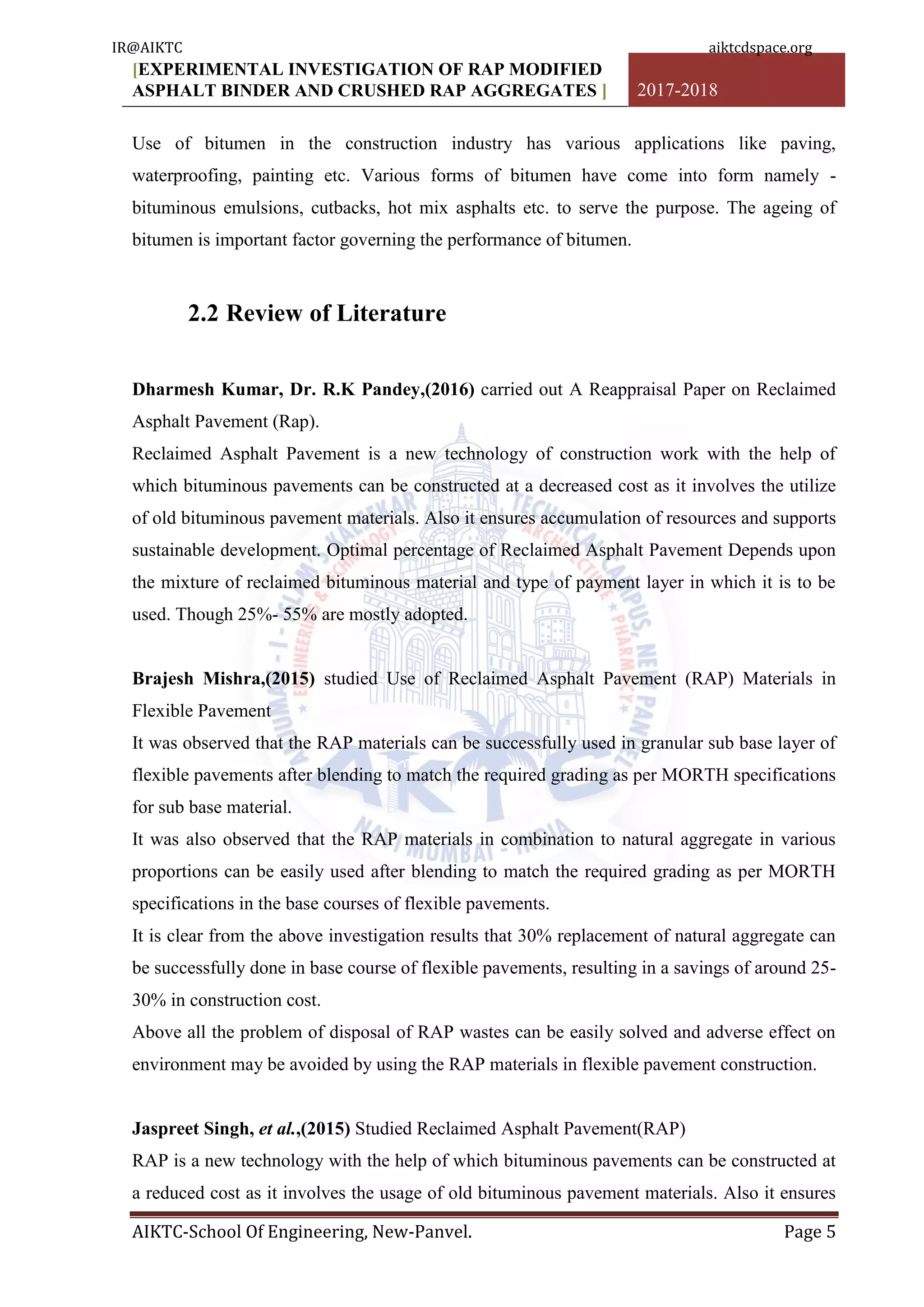 [EXPERIMENTAL INVESTIGATION OF RAP MODIFIED
ASPHALT BINDER AND CRUSHED RAP AGGREGATES ] 2017-2018
AIKTC-School Of Engineering, New-Panvel. Page 5
Use of bitumen in the construction industry has various applications like paving,
waterproofing, painting etc. Various forms of bitumen have come into form namely -
bituminous emulsions, cutbacks, hot mix asphalts etc. to serve the purpose. The ageing of
bitumen is important factor governing the performance of bitumen.
2.2 Review of Literature
Dharmesh Kumar, Dr. R.K Pandey,(2016) carried out A Reappraisal Paper on Reclaimed
Asphalt Pavement (Rap).
Reclaimed Asphalt Pavement is a new technology of construction work with the help of
which bituminous pavements can be constructed at a decreased cost as it involves the utilize
of old bituminous pavement materials. Also it ensures accumulation of resources and supports
sustainable development. Optimal percentage of Reclaimed Asphalt Pavement Depends upon
the mixture of reclaimed bituminous material and type of payment layer in which it is to be
used. Though 25%- 55% are mostly adopted.
Brajesh Mishra,(2015) studied Use of Reclaimed Asphalt Pavement (RAP) Materials in
Flexible Pavement
It was observed that the RAP materials can be successfully used in granular sub base layer of
flexible pavements after blending to match the required grading as per MORTH specifications
for sub base material.
It was also observed that the RAP materials in combination to natural aggregate in various
proportions can be easily used after blending to match the required grading as per MORTH
specifications in the base courses of flexible pavements.
It is clear from the above investigation results that 30% replacement of natural aggregate can
be successfully done in base course of flexible pavements, resulting in a savings of around 25-
30% in construction cost.
Above all the problem of disposal of RAP wastes can be easily solved and adverse effect on
environment may be avoided by using the RAP materials in flexible pavement construction.
Jaspreet Singh, et al.,(2015) Studied Reclaimed Asphalt Pavement(RAP)
RAP is a new technology with the help of which bituminous pavements can be constructed at
a reduced cost as it involves the usage of old bituminous pavement materials. Also it ensures
IR@AIKTC aiktcdspace.org
 