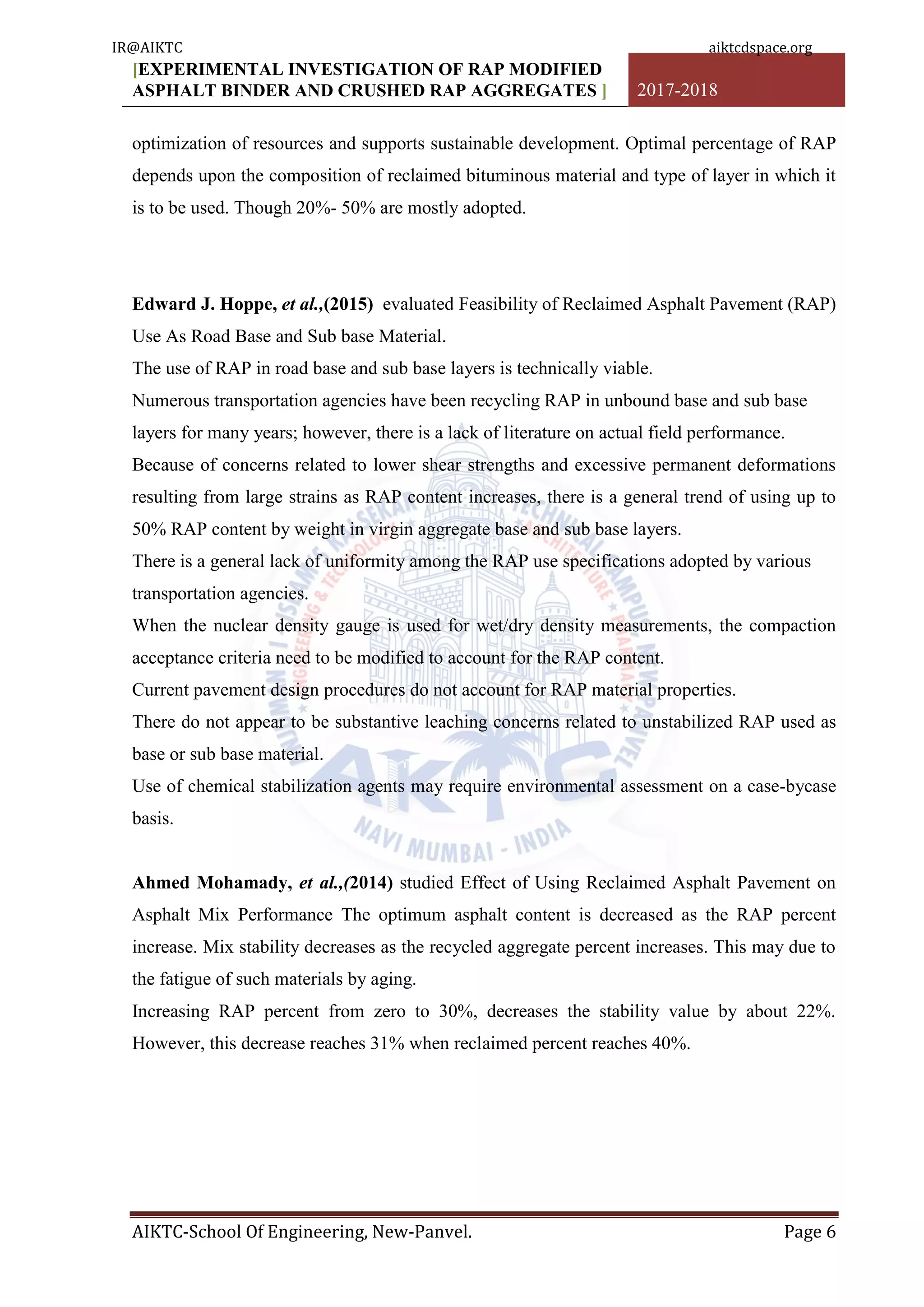 [EXPERIMENTAL INVESTIGATION OF RAP MODIFIED
ASPHALT BINDER AND CRUSHED RAP AGGREGATES ] 2017-2018
AIKTC-School Of Engineering, New-Panvel. Page 6
optimization of resources and supports sustainable development. Optimal percentage of RAP
depends upon the composition of reclaimed bituminous material and type of layer in which it
is to be used. Though 20%- 50% are mostly adopted.
Edward J. Hoppe, et al.,(2015) evaluated Feasibility of Reclaimed Asphalt Pavement (RAP)
Use As Road Base and Sub base Material.
The use of RAP in road base and sub base layers is technically viable.
Numerous transportation agencies have been recycling RAP in unbound base and sub base
layers for many years; however, there is a lack of literature on actual field performance.
Because of concerns related to lower shear strengths and excessive permanent deformations
resulting from large strains as RAP content increases, there is a general trend of using up to
50% RAP content by weight in virgin aggregate base and sub base layers.
There is a general lack of uniformity among the RAP use specifications adopted by various
transportation agencies.
When the nuclear density gauge is used for wet/dry density measurements, the compaction
acceptance criteria need to be modified to account for the RAP content.
Current pavement design procedures do not account for RAP material properties.
There do not appear to be substantive leaching concerns related to unstabilized RAP used as
base or sub base material.
Use of chemical stabilization agents may require environmental assessment on a case-bycase
basis.
Ahmed Mohamady, et al.,(2014) studied Effect of Using Reclaimed Asphalt Pavement on
Asphalt Mix Performance The optimum asphalt content is decreased as the RAP percent
increase. Mix stability decreases as the recycled aggregate percent increases. This may due to
the fatigue of such materials by aging.
Increasing RAP percent from zero to 30%, decreases the stability value by about 22%.
However, this decrease reaches 31% when reclaimed percent reaches 40%.
IR@AIKTC aiktcdspace.org
 