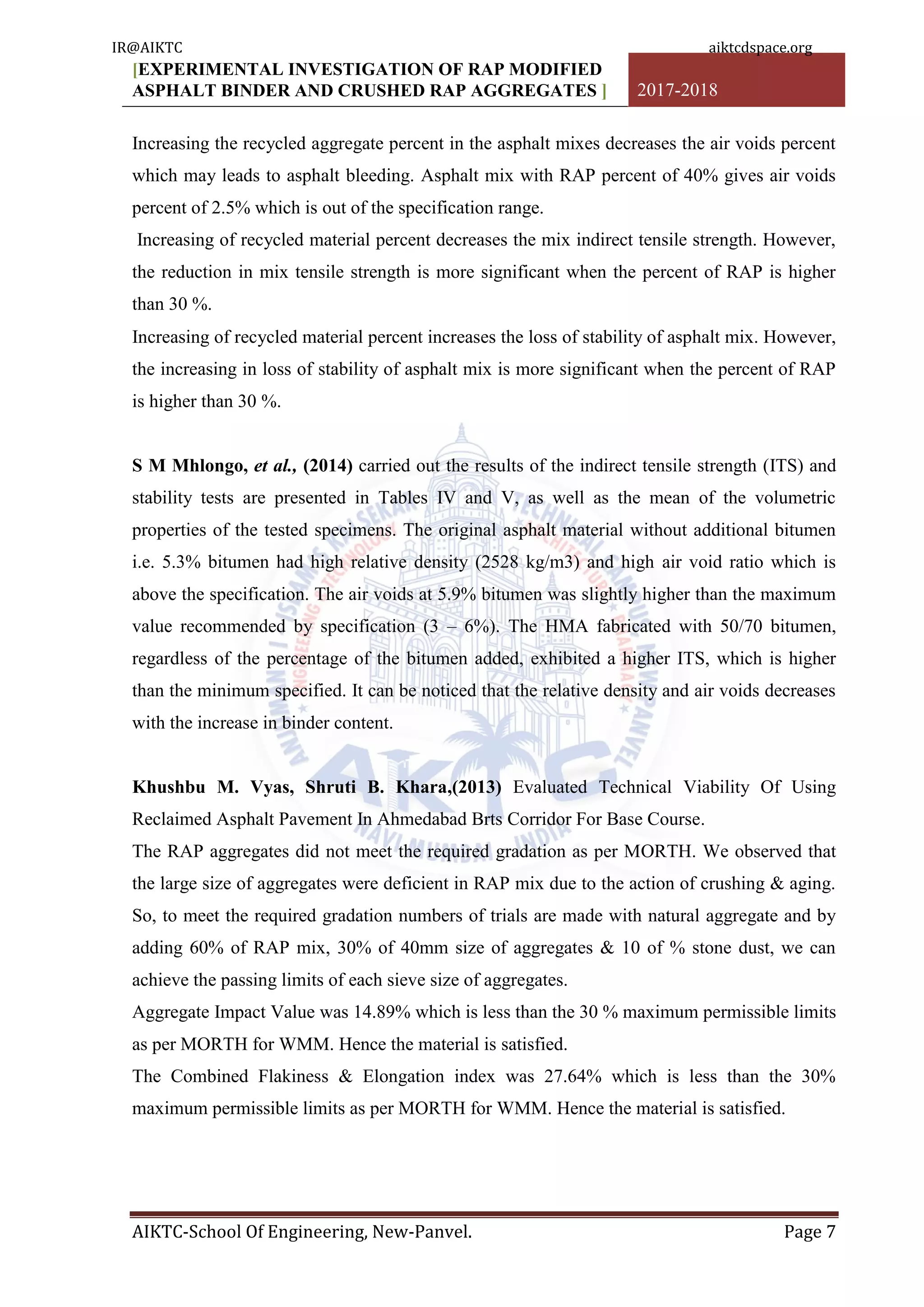 [EXPERIMENTAL INVESTIGATION OF RAP MODIFIED
ASPHALT BINDER AND CRUSHED RAP AGGREGATES ] 2017-2018
AIKTC-School Of Engineering, New-Panvel. Page 7
Increasing the recycled aggregate percent in the asphalt mixes decreases the air voids percent
which may leads to asphalt bleeding. Asphalt mix with RAP percent of 40% gives air voids
percent of 2.5% which is out of the specification range.
Increasing of recycled material percent decreases the mix indirect tensile strength. However,
the reduction in mix tensile strength is more significant when the percent of RAP is higher
than 30 %.
Increasing of recycled material percent increases the loss of stability of asphalt mix. However,
the increasing in loss of stability of asphalt mix is more significant when the percent of RAP
is higher than 30 %.
S M Mhlongo, et al., (2014) carried out the results of the indirect tensile strength (ITS) and
stability tests are presented in Tables IV and V, as well as the mean of the volumetric
properties of the tested specimens. The original asphalt material without additional bitumen
i.e. 5.3% bitumen had high relative density (2528 kg/m3) and high air void ratio which is
above the specification. The air voids at 5.9% bitumen was slightly higher than the maximum
value recommended by specification (3 – 6%). The HMA fabricated with 50/70 bitumen,
regardless of the percentage of the bitumen added, exhibited a higher ITS, which is higher
than the minimum specified. It can be noticed that the relative density and air voids decreases
with the increase in binder content.
Khushbu M. Vyas, Shruti B. Khara,(2013) Evaluated Technical Viability Of Using
Reclaimed Asphalt Pavement In Ahmedabad Brts Corridor For Base Course.
The RAP aggregates did not meet the required gradation as per MORTH. We observed that
the large size of aggregates were deficient in RAP mix due to the action of crushing & aging.
So, to meet the required gradation numbers of trials are made with natural aggregate and by
adding 60% of RAP mix, 30% of 40mm size of aggregates & 10 of % stone dust, we can
achieve the passing limits of each sieve size of aggregates.
Aggregate Impact Value was 14.89% which is less than the 30 % maximum permissible limits
as per MORTH for WMM. Hence the material is satisfied.
The Combined Flakiness & Elongation index was 27.64% which is less than the 30%
maximum permissible limits as per MORTH for WMM. Hence the material is satisfied.
IR@AIKTC aiktcdspace.org
 
