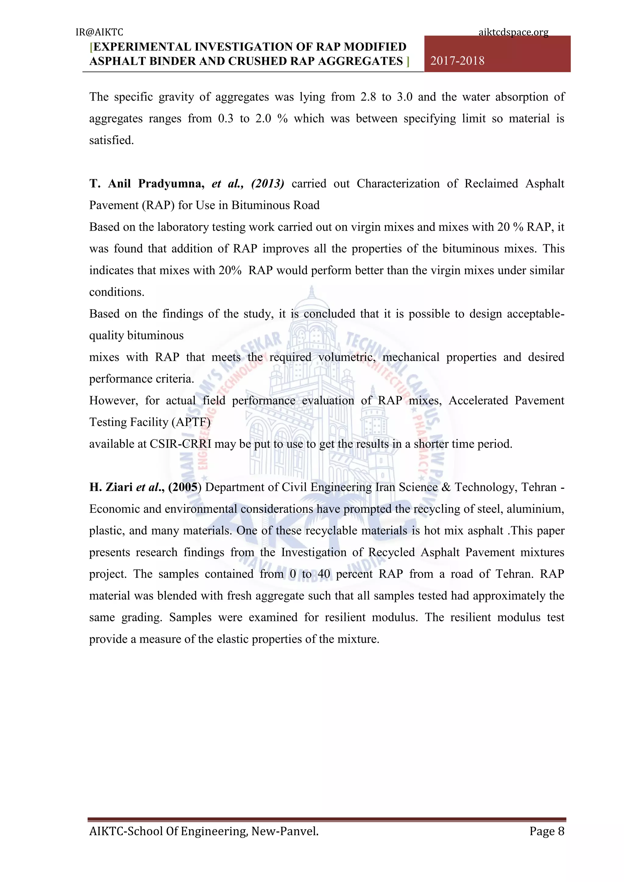 [EXPERIMENTAL INVESTIGATION OF RAP MODIFIED
ASPHALT BINDER AND CRUSHED RAP AGGREGATES ] 2017-2018
AIKTC-School Of Engineering, New-Panvel. Page 8
The specific gravity of aggregates was lying from 2.8 to 3.0 and the water absorption of
aggregates ranges from 0.3 to 2.0 % which was between specifying limit so material is
satisfied.
T. Anil Pradyumna, et al., (2013) carried out Characterization of Reclaimed Asphalt
Pavement (RAP) for Use in Bituminous Road
Based on the laboratory testing work carried out on virgin mixes and mixes with 20 % RAP, it
was found that addition of RAP improves all the properties of the bituminous mixes. This
indicates that mixes with 20% RAP would perform better than the virgin mixes under similar
conditions.
Based on the findings of the study, it is concluded that it is possible to design acceptable-
quality bituminous
mixes with RAP that meets the required volumetric, mechanical properties and desired
performance criteria.
However, for actual field performance evaluation of RAP mixes, Accelerated Pavement
Testing Facility (APTF)
available at CSIR-CRRI may be put to use to get the results in a shorter time period.
H. Ziari et al., (2005) Department of Civil Engineering Iran Science & Technology, Tehran -
Economic and environmental considerations have prompted the recycling of steel, aluminium,
plastic, and many materials. One of these recyclable materials is hot mix asphalt .This paper
presents research findings from the Investigation of Recycled Asphalt Pavement mixtures
project. The samples contained from 0 to 40 percent RAP from a road of Tehran. RAP
material was blended with fresh aggregate such that all samples tested had approximately the
same grading. Samples were examined for resilient modulus. The resilient modulus test
provide a measure of the elastic properties of the mixture.
IR@AIKTC aiktcdspace.org
 