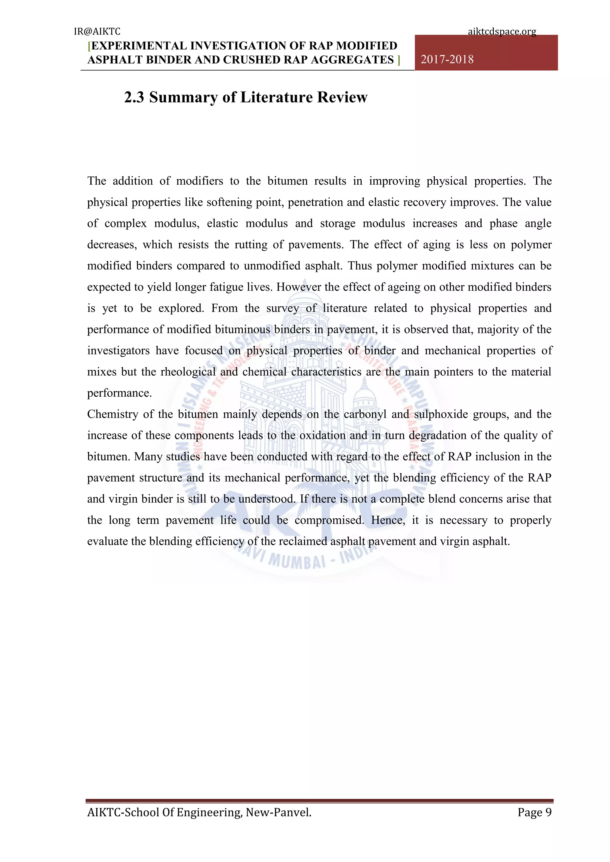 [EXPERIMENTAL INVESTIGATION OF RAP MODIFIED
ASPHALT BINDER AND CRUSHED RAP AGGREGATES ] 2017-2018
AIKTC-School Of Engineering, New-Panvel. Page 9
2.3 Summary of Literature Review
The addition of modifiers to the bitumen results in improving physical properties. The
physical properties like softening point, penetration and elastic recovery improves. The value
of complex modulus, elastic modulus and storage modulus increases and phase angle
decreases, which resists the rutting of pavements. The effect of aging is less on polymer
modified binders compared to unmodified asphalt. Thus polymer modified mixtures can be
expected to yield longer fatigue lives. However the effect of ageing on other modified binders
is yet to be explored. From the survey of literature related to physical properties and
performance of modified bituminous binders in pavement, it is observed that, majority of the
investigators have focused on physical properties of binder and mechanical properties of
mixes but the rheological and chemical characteristics are the main pointers to the material
performance.
Chemistry of the bitumen mainly depends on the carbonyl and sulphoxide groups, and the
increase of these components leads to the oxidation and in turn degradation of the quality of
bitumen. Many studies have been conducted with regard to the effect of RAP inclusion in the
pavement structure and its mechanical performance, yet the blending efficiency of the RAP
and virgin binder is still to be understood. If there is not a complete blend concerns arise that
the long term pavement life could be compromised. Hence, it is necessary to properly
evaluate the blending efficiency of the reclaimed asphalt pavement and virgin asphalt.
IR@AIKTC aiktcdspace.org
 