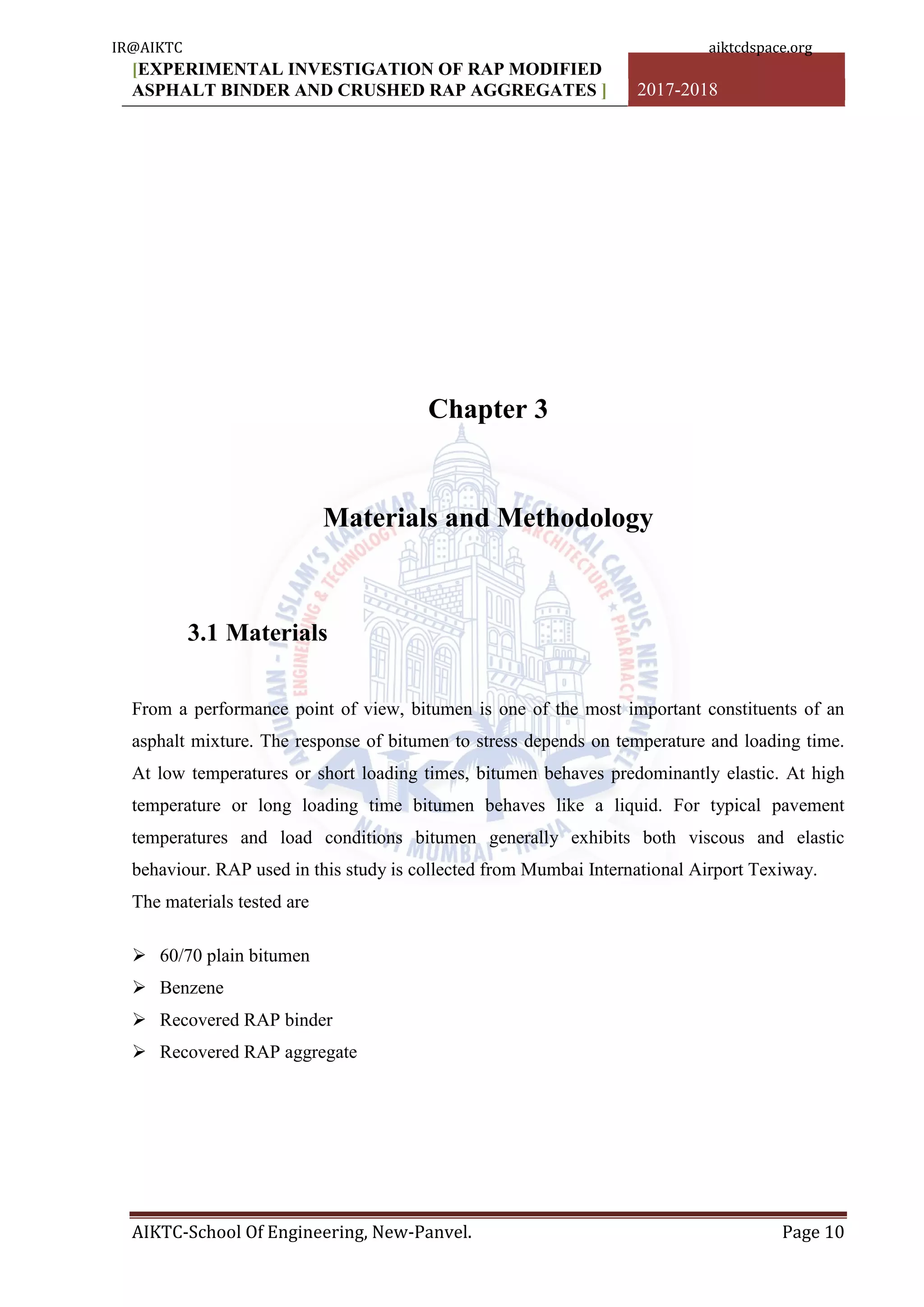 [EXPERIMENTAL INVESTIGATION OF RAP MODIFIED
ASPHALT BINDER AND CRUSHED RAP AGGREGATES ] 2017-2018
AIKTC-School Of Engineering, New-Panvel. Page 10
Chapter 3
Materials and Methodology
3.1 Materials
From a performance point of view, bitumen is one of the most important constituents of an
asphalt mixture. The response of bitumen to stress depends on temperature and loading time.
At low temperatures or short loading times, bitumen behaves predominantly elastic. At high
temperature or long loading time bitumen behaves like a liquid. For typical pavement
temperatures and load conditions bitumen generally exhibits both viscous and elastic
behaviour. RAP used in this study is collected from Mumbai International Airport Texiway.
The materials tested are
 60/70 plain bitumen
 Benzene
 Recovered RAP binder
 Recovered RAP aggregate
IR@AIKTC aiktcdspace.org
 