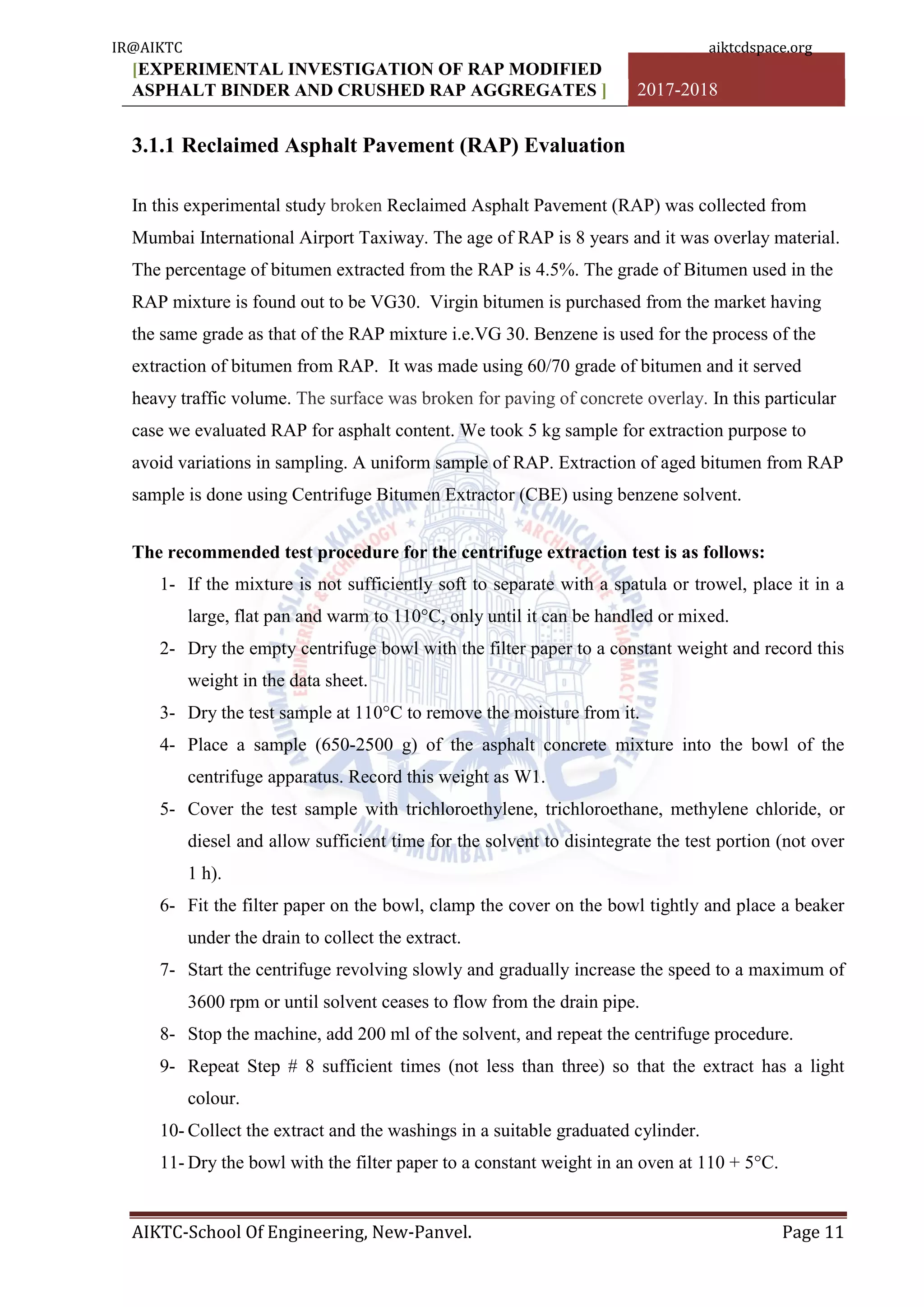 [EXPERIMENTAL INVESTIGATION OF RAP MODIFIED
ASPHALT BINDER AND CRUSHED RAP AGGREGATES ] 2017-2018
AIKTC-School Of Engineering, New-Panvel. Page 11
3.1.1 Reclaimed Asphalt Pavement (RAP) Evaluation
In this experimental study broken Reclaimed Asphalt Pavement (RAP) was collected from
Mumbai International Airport Taxiway. The age of RAP is 8 years and it was overlay material.
The percentage of bitumen extracted from the RAP is 4.5%. The grade of Bitumen used in the
RAP mixture is found out to be VG30. Virgin bitumen is purchased from the market having
the same grade as that of the RAP mixture i.e.VG 30. Benzene is used for the process of the
extraction of bitumen from RAP. It was made using 60/70 grade of bitumen and it served
heavy traffic volume. The surface was broken for paving of concrete overlay. In this particular
case we evaluated RAP for asphalt content. We took 5 kg sample for extraction purpose to
avoid variations in sampling. A uniform sample of RAP. Extraction of aged bitumen from RAP
sample is done using Centrifuge Bitumen Extractor (CBE) using benzene solvent.
The recommended test procedure for the centrifuge extraction test is as follows:
1- If the mixture is not sufficiently soft to separate with a spatula or trowel, place it in a
large, flat pan and warm to 110°C, only until it can be handled or mixed.
2- Dry the empty centrifuge bowl with the filter paper to a constant weight and record this
weight in the data sheet.
3- Dry the test sample at 110°C to remove the moisture from it.
4- Place a sample (650-2500 g) of the asphalt concrete mixture into the bowl of the
centrifuge apparatus. Record this weight as W1.
5- Cover the test sample with trichloroethylene, trichloroethane, methylene chloride, or
diesel and allow sufficient time for the solvent to disintegrate the test portion (not over
1 h).
6- Fit the filter paper on the bowl, clamp the cover on the bowl tightly and place a beaker
under the drain to collect the extract.
7- Start the centrifuge revolving slowly and gradually increase the speed to a maximum of
3600 rpm or until solvent ceases to flow from the drain pipe.
8- Stop the machine, add 200 ml of the solvent, and repeat the centrifuge procedure.
9- Repeat Step # 8 sufficient times (not less than three) so that the extract has a light
colour.
10- Collect the extract and the washings in a suitable graduated cylinder.
11- Dry the bowl with the filter paper to a constant weight in an oven at 110 + 5°C.
IR@AIKTC aiktcdspace.org
 