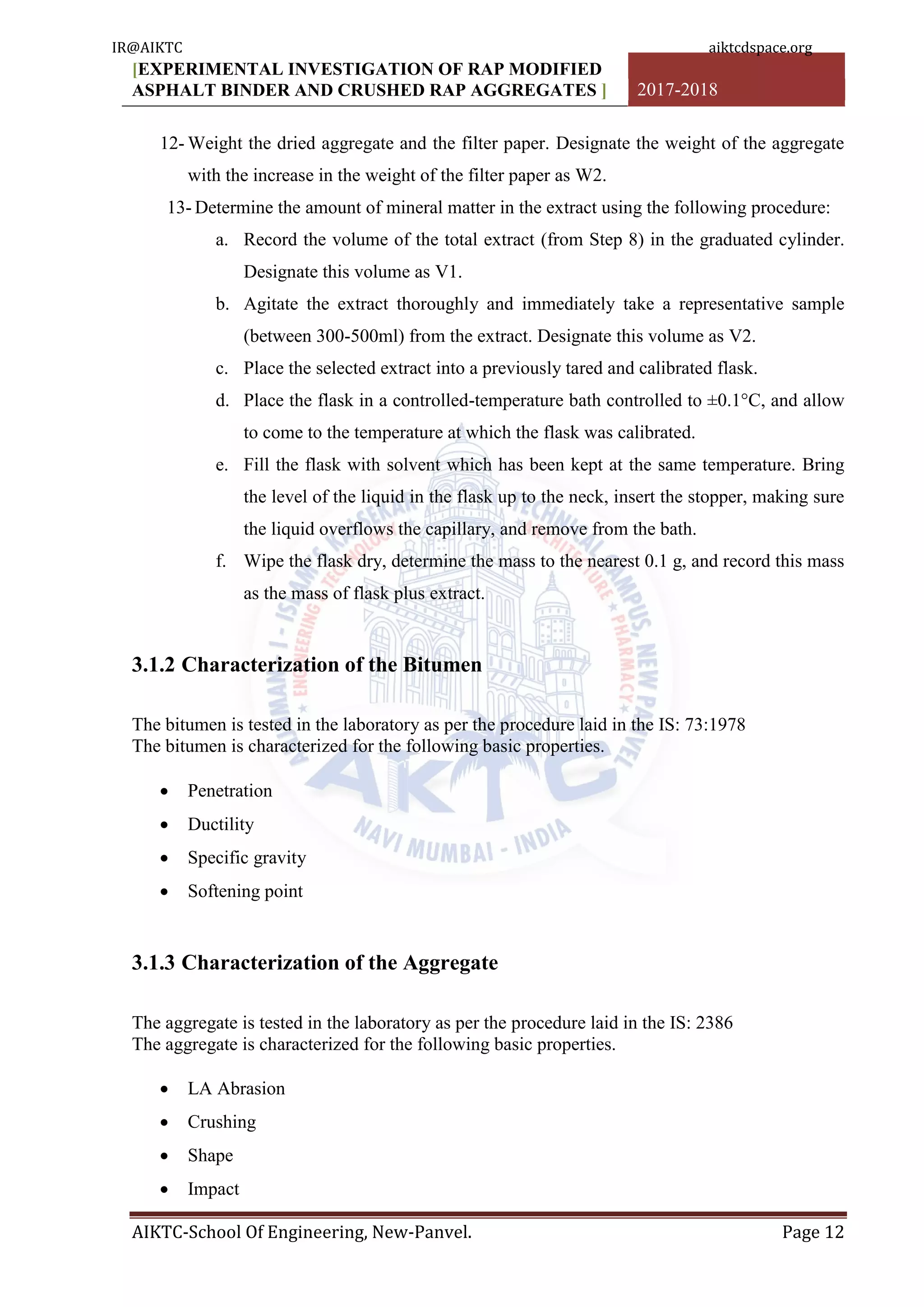 [EXPERIMENTAL INVESTIGATION OF RAP MODIFIED
ASPHALT BINDER AND CRUSHED RAP AGGREGATES ] 2017-2018
AIKTC-School Of Engineering, New-Panvel. Page 12
12- Weight the dried aggregate and the filter paper. Designate the weight of the aggregate
with the increase in the weight of the filter paper as W2.
13- Determine the amount of mineral matter in the extract using the following procedure:
a. Record the volume of the total extract (from Step 8) in the graduated cylinder.
Designate this volume as V1.
b. Agitate the extract thoroughly and immediately take a representative sample
(between 300-500ml) from the extract. Designate this volume as V2.
c. Place the selected extract into a previously tared and calibrated flask.
d. Place the flask in a controlled-temperature bath controlled to ±0.1°C, and allow
to come to the temperature at which the flask was calibrated.
e. Fill the flask with solvent which has been kept at the same temperature. Bring
the level of the liquid in the flask up to the neck, insert the stopper, making sure
the liquid overflows the capillary, and remove from the bath.
f. Wipe the flask dry, determine the mass to the nearest 0.1 g, and record this mass
as the mass of flask plus extract.
3.1.2 Characterization of the Bitumen
The bitumen is tested in the laboratory as per the procedure laid in the IS: 73:1978
The bitumen is characterized for the following basic properties.
 Penetration
 Ductility
 Specific gravity
 Softening point
3.1.3 Characterization of the Aggregate
The aggregate is tested in the laboratory as per the procedure laid in the IS: 2386
The aggregate is characterized for the following basic properties.
 LA Abrasion
 Crushing
 Shape
 Impact
IR@AIKTC aiktcdspace.org
 