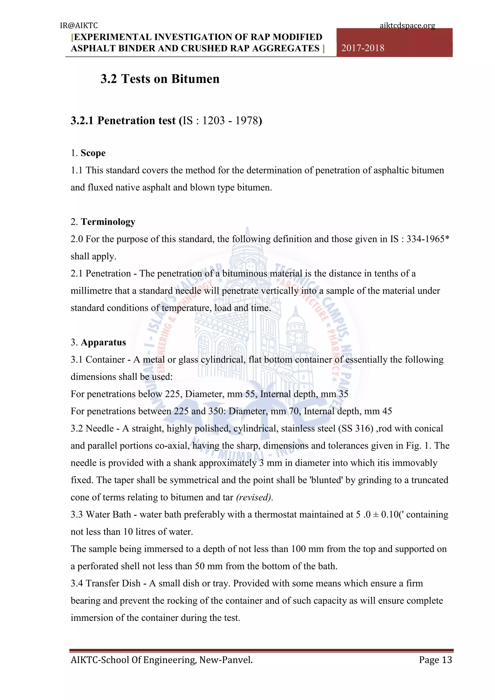 [EXPERIMENTAL INVESTIGATION OF RAP MODIFIED
ASPHALT BINDER AND CRUSHED RAP AGGREGATES ] 2017-2018
AIKTC-School Of Engineering, New-Panvel. Page 13
3.2 Tests on Bitumen
3.2.1 Penetration test (IS : 1203 - 1978)
1. Scope
1.1 This standard covers the method for the determination of penetration of asphaltic bitumen
and fluxed native asphalt and blown type bitumen.
2. Terminology
2.0 For the purpose of this standard, the following definition and those given in IS : 334-1965*
shall apply.
2.1 Penetration - The penetration of a bituminous material is the distance in tenths of a
millimetre that a standard needle will penetrate vertically into a sample of the material under
standard conditions of temperature, load and time.
3. Apparatus
3.1 Container - A metal or glass cylindrical, flat bottom container of essentially the following
dimensions shall be used:
For penetrations below 225, Diameter, mm 55, Internal depth, mm 35
For penetrations between 225 and 350: Diameter, mm 70, Internal depth, mm 45
3.2 Needle - A straight, highly polished, cylindrical, stainless steel (SS 316) ,rod with conical
and parallel portions co-axial, having the sharp, dimensions and tolerances given in Fig. 1. The
needle is provided with a shank approximately 3 mm in diameter into which itis immovably
fixed. The taper shall be symmetrical and the point shall be 'blunted' by grinding to a truncated
cone of terms relating to bitumen and tar (revised).
3.3 Water Bath - water bath preferably with a thermostat maintained at 5 .0 ± 0.10(' containing
not less than 10 litres of water.
The sample being immersed to a depth of not less than 100 mm from the top and supported on
a perforated shell not less than 50 mm from the bottom of the bath.
3.4 Transfer Dish - A small dish or tray. Provided with some means which ensure a firm
bearing and prevent the rocking of the container and of such capacity as will ensure complete
immersion of the container during the test.
IR@AIKTC aiktcdspace.org
 