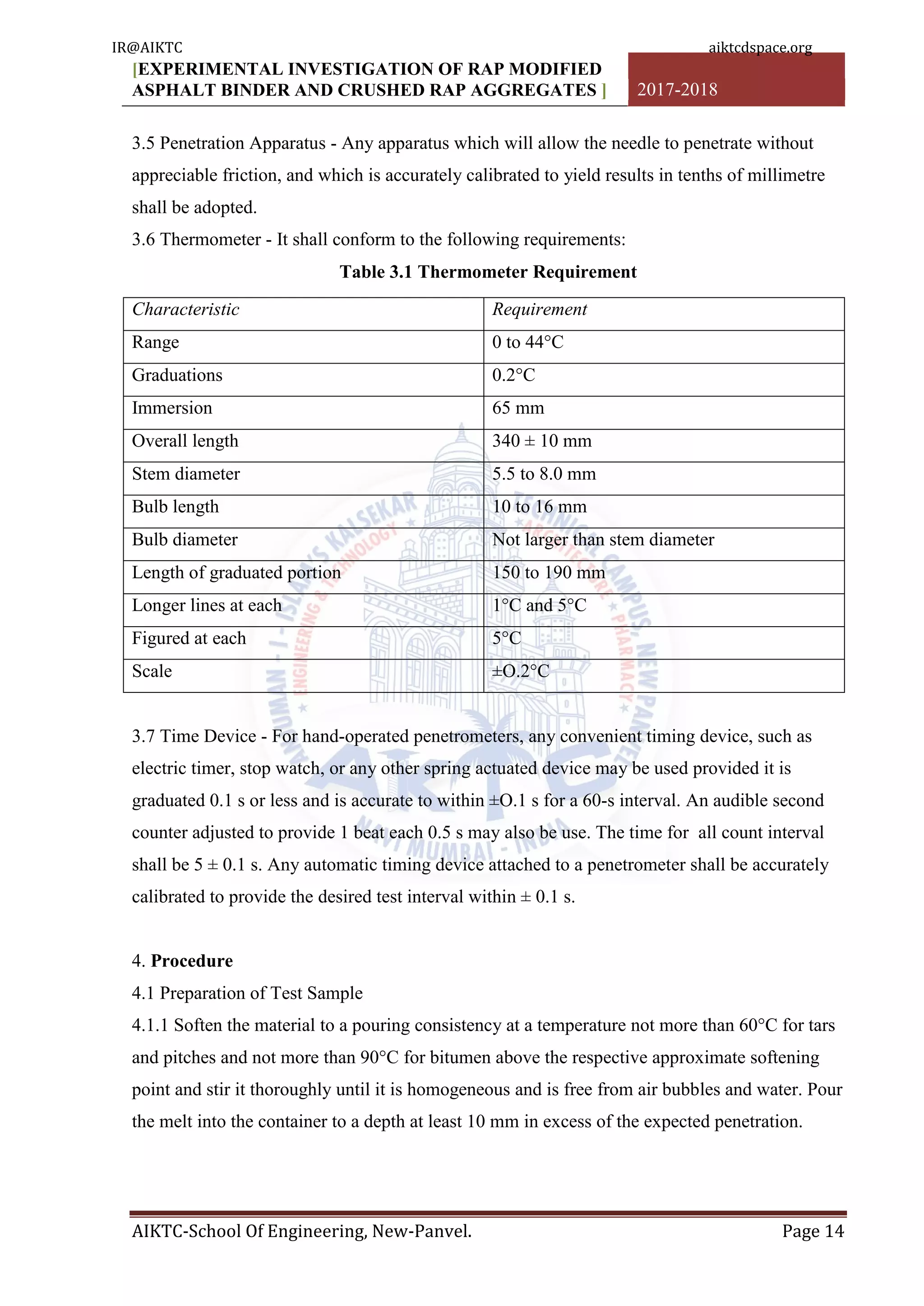 [EXPERIMENTAL INVESTIGATION OF RAP MODIFIED
ASPHALT BINDER AND CRUSHED RAP AGGREGATES ] 2017-2018
AIKTC-School Of Engineering, New-Panvel. Page 14
3.5 Penetration Apparatus - Any apparatus which will allow the needle to penetrate without
appreciable friction, and which is accurately calibrated to yield results in tenths of millimetre
shall be adopted.
3.6 Thermometer - It shall conform to the following requirements:
Table 3.1 Thermometer Requirement
Characteristic Requirement
Range 0 to 44°C
Graduations 0.2°C
Immersion 65 mm
Overall length 340 ± 10 mm
Stem diameter 5.5 to 8.0 mm
Bulb length 10 to 16 mm
Bulb diameter Not larger than stem diameter
Length of graduated portion 150 to 190 mm
Longer lines at each 1°C and 5°C
Figured at each 5°C
Scale ±O.2°C
3.7 Time Device - For hand-operated penetrometers, any convenient timing device, such as
electric timer, stop watch, or any other spring actuated device may be used provided it is
graduated 0.1 s or less and is accurate to within ±O.1 s for a 60-s interval. An audible second
counter adjusted to provide 1 beat each 0.5 s may also be use. The time for all count interval
shall be 5 ± 0.1 s. Any automatic timing device attached to a penetrometer shall be accurately
calibrated to provide the desired test interval within ± 0.1 s.
4. Procedure
4.1 Preparation of Test Sample
4.1.1 Soften the material to a pouring consistency at a temperature not more than 60°C for tars
and pitches and not more than 90°C for bitumen above the respective approximate softening
point and stir it thoroughly until it is homogeneous and is free from air bubbles and water. Pour
the melt into the container to a depth at least 10 mm in excess of the expected penetration.
IR@AIKTC aiktcdspace.org
 