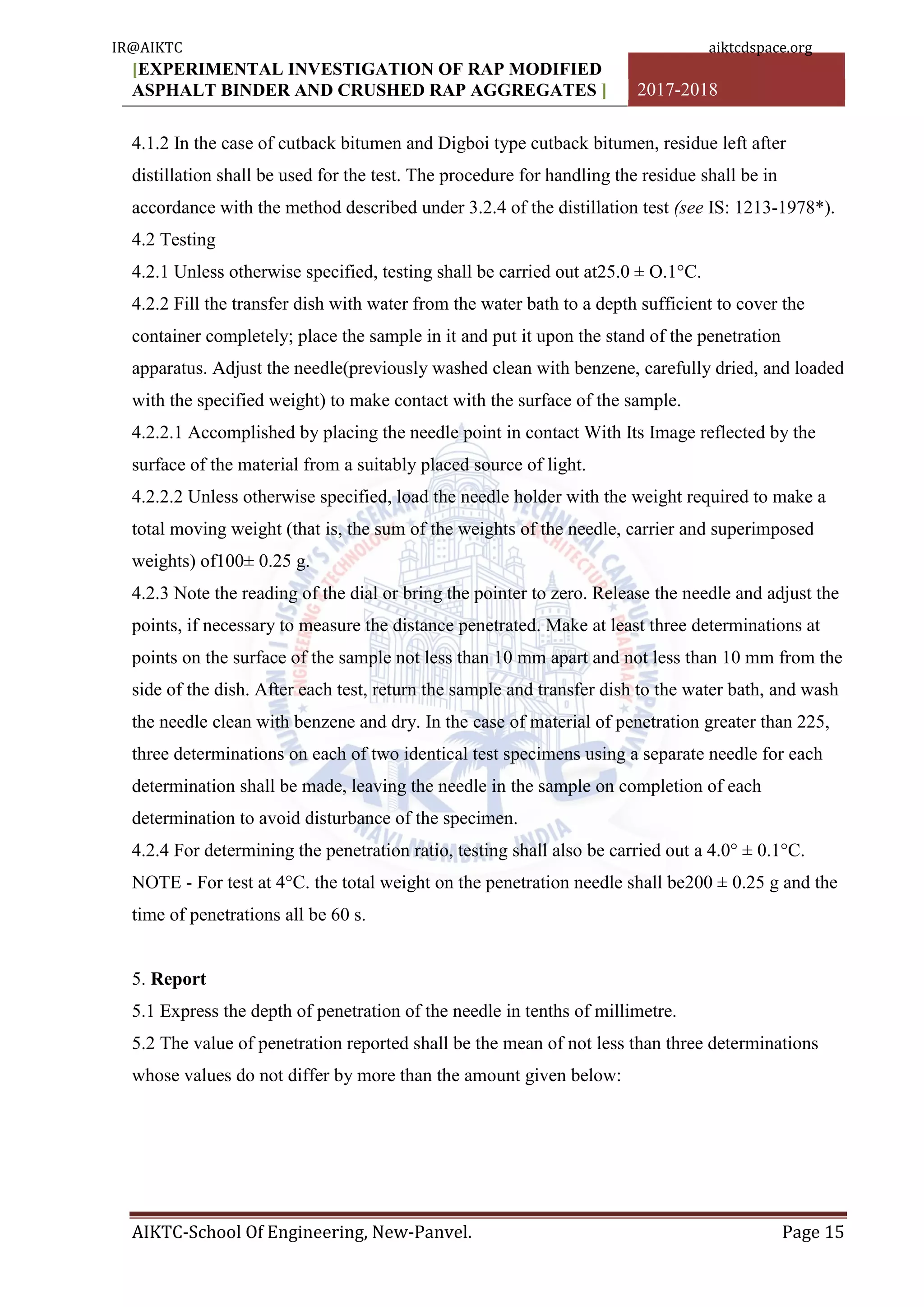 [EXPERIMENTAL INVESTIGATION OF RAP MODIFIED
ASPHALT BINDER AND CRUSHED RAP AGGREGATES ] 2017-2018
AIKTC-School Of Engineering, New-Panvel. Page 15
4.1.2 In the case of cutback bitumen and Digboi type cutback bitumen, residue left after
distillation shall be used for the test. The procedure for handling the residue shall be in
accordance with the method described under 3.2.4 of the distillation test (see IS: 1213-1978*).
4.2 Testing
4.2.1 Unless otherwise specified, testing shall be carried out at25.0 ± O.1°C.
4.2.2 Fill the transfer dish with water from the water bath to a depth sufficient to cover the
container completely; place the sample in it and put it upon the stand of the penetration
apparatus. Adjust the needle(previously washed clean with benzene, carefully dried, and loaded
with the specified weight) to make contact with the surface of the sample.
4.2.2.1 Accomplished by placing the needle point in contact With Its Image reflected by the
surface of the material from a suitably placed source of light.
4.2.2.2 Unless otherwise specified, load the needle holder with the weight required to make a
total moving weight (that is, the sum of the weights of the needle, carrier and superimposed
weights) of100± 0.25 g.
4.2.3 Note the reading of the dial or bring the pointer to zero. Release the needle and adjust the
points, if necessary to measure the distance penetrated. Make at least three determinations at
points on the surface of the sample not less than 10 mm apart and not less than 10 mm from the
side of the dish. After each test, return the sample and transfer dish to the water bath, and wash
the needle clean with benzene and dry. In the case of material of penetration greater than 225,
three determinations on each of two identical test specimens using a separate needle for each
determination shall be made, leaving the needle in the sample on completion of each
determination to avoid disturbance of the specimen.
4.2.4 For determining the penetration ratio, testing shall also be carried out a 4.0° ± 0.1°C.
NOTE - For test at 4°C. the total weight on the penetration needle shall be200 ± 0.25 g and the
time of penetrations all be 60 s.
5. Report
5.1 Express the depth of penetration of the needle in tenths of millimetre.
5.2 The value of penetration reported shall be the mean of not less than three determinations
whose values do not differ by more than the amount given below:
IR@AIKTC aiktcdspace.org
 