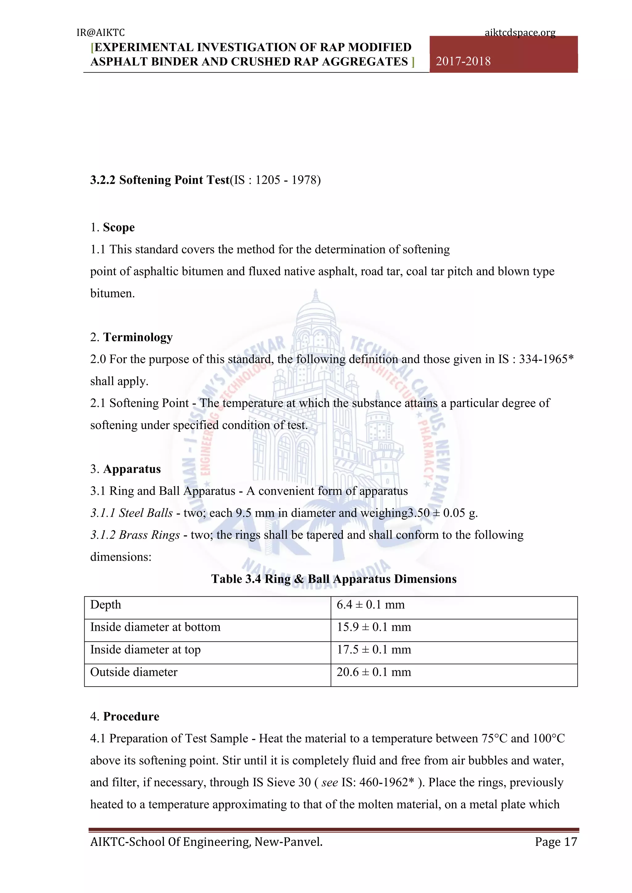 [EXPERIMENTAL INVESTIGATION OF RAP MODIFIED
ASPHALT BINDER AND CRUSHED RAP AGGREGATES ] 2017-2018
AIKTC-School Of Engineering, New-Panvel. Page 17
3.2.2 Softening Point Test(IS : 1205 - 1978)
1. Scope
1.1 This standard covers the method for the determination of softening
point of asphaltic bitumen and fluxed native asphalt, road tar, coal tar pitch and blown type
bitumen.
2. Terminology
2.0 For the purpose of this standard, the following definition and those given in IS : 334-1965*
shall apply.
2.1 Softening Point - The temperature at which the substance attains a particular degree of
softening under specified condition of test.
3. Apparatus
3.1 Ring and Ball Apparatus - A convenient form of apparatus
3.1.1 Steel Balls - two; each 9.5 mm in diameter and weighing3.50 ± 0.05 g.
3.1.2 Brass Rings - two; the rings shall be tapered and shall conform to the following
dimensions:
Table 3.4 Ring & Ball Apparatus Dimensions
Depth 6.4 ± 0.1 mm
Inside diameter at bottom 15.9 ± 0.1 mm
Inside diameter at top 17.5 ± 0.1 mm
Outside diameter 20.6 ± 0.1 mm
4. Procedure
4.1 Preparation of Test Sample - Heat the material to a temperature between 75°C and 100°C
above its softening point. Stir until it is completely fluid and free from air bubbles and water,
and filter, if necessary, through IS Sieve 30 ( see IS: 460-1962* ). Place the rings, previously
heated to a temperature approximating to that of the molten material, on a metal plate which
IR@AIKTC aiktcdspace.org
 