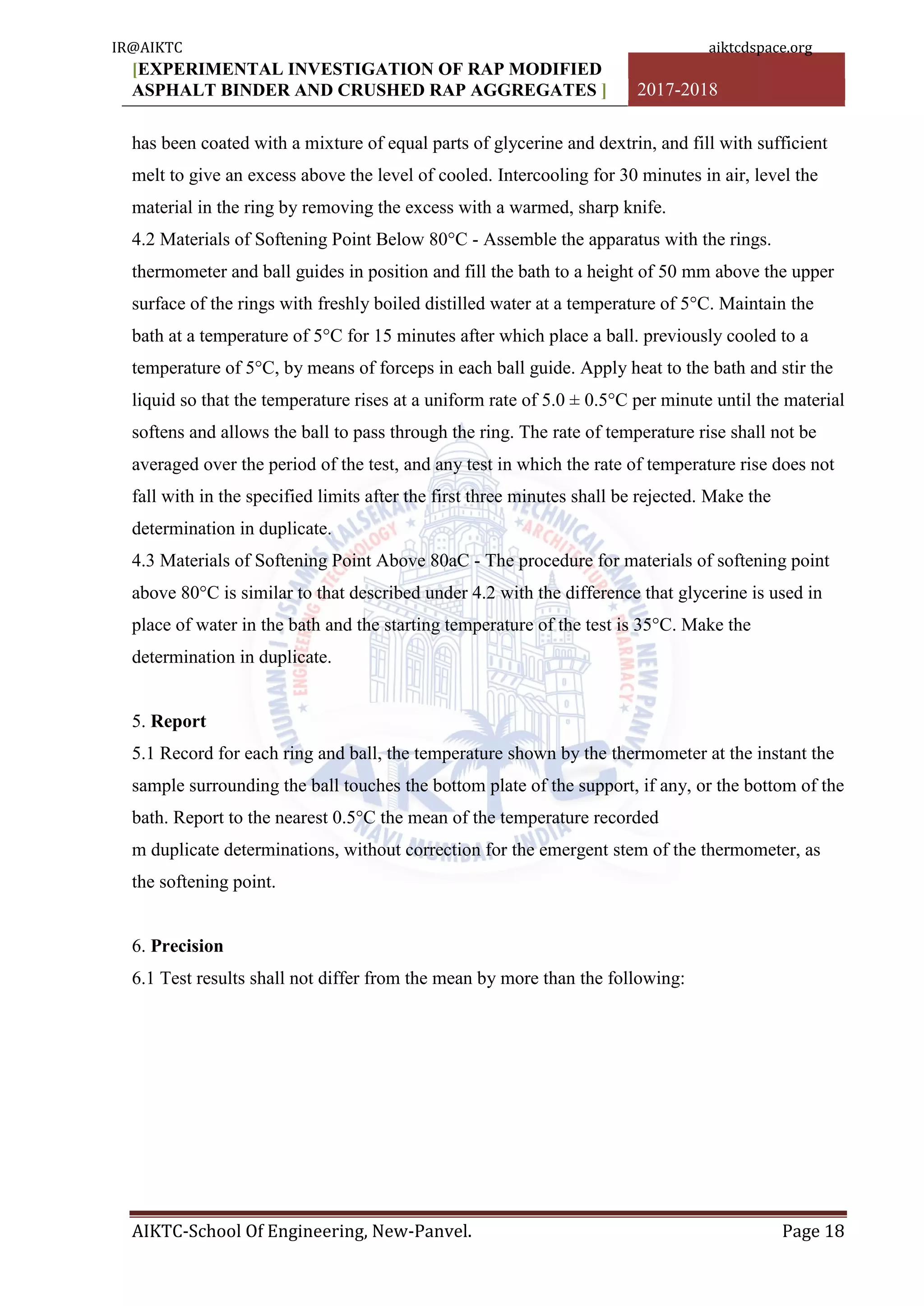 [EXPERIMENTAL INVESTIGATION OF RAP MODIFIED
ASPHALT BINDER AND CRUSHED RAP AGGREGATES ] 2017-2018
AIKTC-School Of Engineering, New-Panvel. Page 18
has been coated with a mixture of equal parts of glycerine and dextrin, and fill with sufficient
melt to give an excess above the level of cooled. Intercooling for 30 minutes in air, level the
material in the ring by removing the excess with a warmed, sharp knife.
4.2 Materials of Softening Point Below 80°C - Assemble the apparatus with the rings.
thermometer and ball guides in position and fill the bath to a height of 50 mm above the upper
surface of the rings with freshly boiled distilled water at a temperature of 5°C. Maintain the
bath at a temperature of 5°C for 15 minutes after which place a ball. previously cooled to a
temperature of 5°C, by means of forceps in each ball guide. Apply heat to the bath and stir the
liquid so that the temperature rises at a uniform rate of 5.0 ± 0.5°C per minute until the material
softens and allows the ball to pass through the ring. The rate of temperature rise shall not be
averaged over the period of the test, and any test in which the rate of temperature rise does not
fall with in the specified limits after the first three minutes shall be rejected. Make the
determination in duplicate.
4.3 Materials of Softening Point Above 80aC - The procedure for materials of softening point
above 80°C is similar to that described under 4.2 with the difference that glycerine is used in
place of water in the bath and the starting temperature of the test is 35°C. Make the
determination in duplicate.
5. Report
5.1 Record for each ring and ball, the temperature shown by the thermometer at the instant the
sample surrounding the ball touches the bottom plate of the support, if any, or the bottom of the
bath. Report to the nearest 0.5°C the mean of the temperature recorded
m duplicate determinations, without correction for the emergent stem of the thermometer, as
the softening point.
6. Precision
6.1 Test results shall not differ from the mean by more than the following:
IR@AIKTC aiktcdspace.org
 