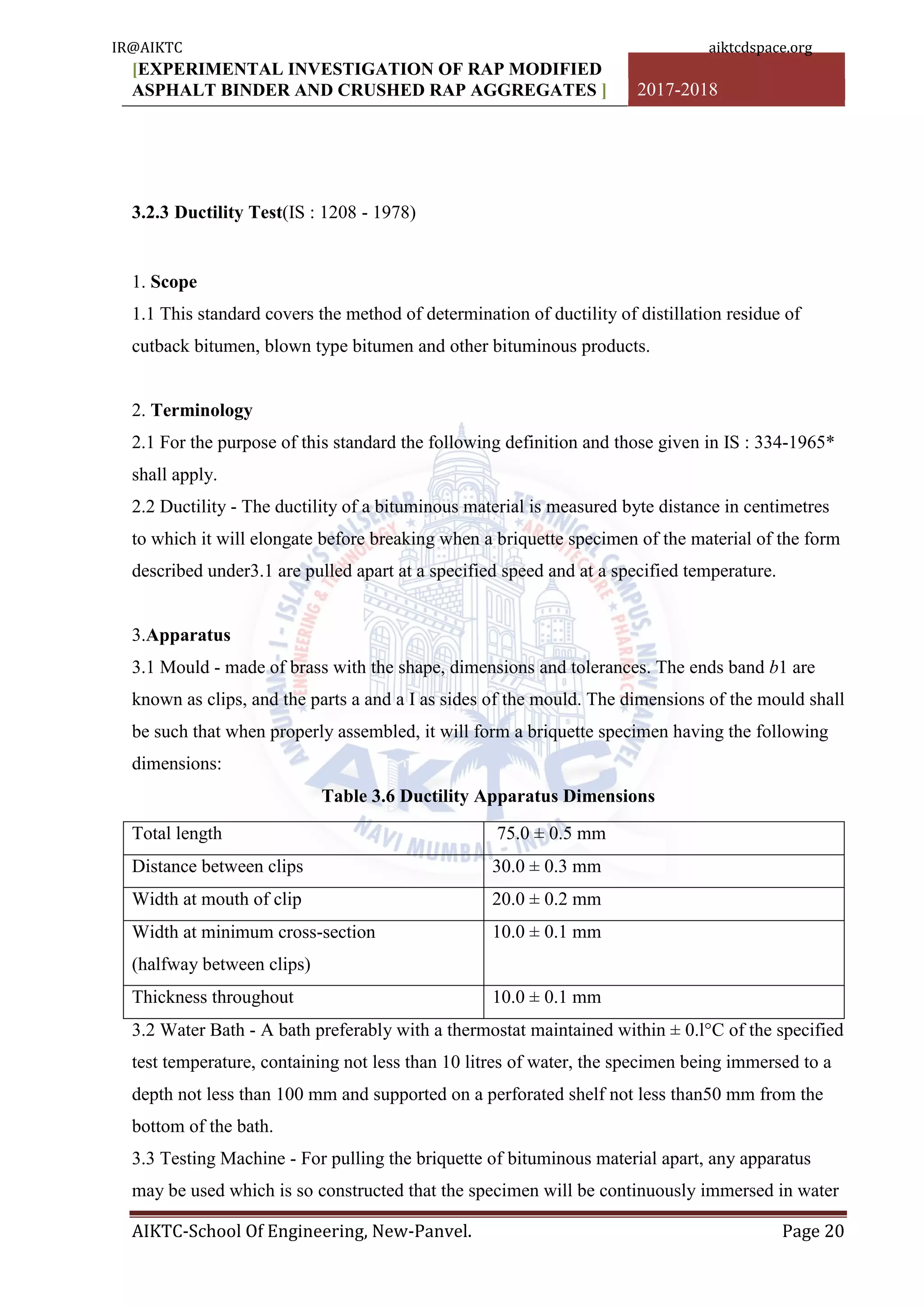 [EXPERIMENTAL INVESTIGATION OF RAP MODIFIED
ASPHALT BINDER AND CRUSHED RAP AGGREGATES ] 2017-2018
AIKTC-School Of Engineering, New-Panvel. Page 20
3.2.3 Ductility Test(IS : 1208 - 1978)
1. Scope
1.1 This standard covers the method of determination of ductility of distillation residue of
cutback bitumen, blown type bitumen and other bituminous products.
2. Terminology
2.1 For the purpose of this standard the following definition and those given in IS : 334-1965*
shall apply.
2.2 Ductility - The ductility of a bituminous material is measured byte distance in centimetres
to which it will elongate before breaking when a briquette specimen of the material of the form
described under3.1 are pulled apart at a specified speed and at a specified temperature.
3.Apparatus
3.1 Mould - made of brass with the shape, dimensions and tolerances. The ends band b1 are
known as clips, and the parts a and a I as sides of the mould. The dimensions of the mould shall
be such that when properly assembled, it will form a briquette specimen having the following
dimensions:
Table 3.6 Ductility Apparatus Dimensions
Total length 75.0 ± 0.5 mm
Distance between clips 30.0 ± 0.3 mm
Width at mouth of clip 20.0 ± 0.2 mm
Width at minimum cross-section
(halfway between clips)
10.0 ± 0.1 mm
Thickness throughout 10.0 ± 0.1 mm
3.2 Water Bath - A bath preferably with a thermostat maintained within ± 0.l°C of the specified
test temperature, containing not less than 10 litres of water, the specimen being immersed to a
depth not less than 100 mm and supported on a perforated shelf not less than50 mm from the
bottom of the bath.
3.3 Testing Machine - For pulling the briquette of bituminous material apart, any apparatus
may be used which is so constructed that the specimen will be continuously immersed in water
IR@AIKTC aiktcdspace.org
 