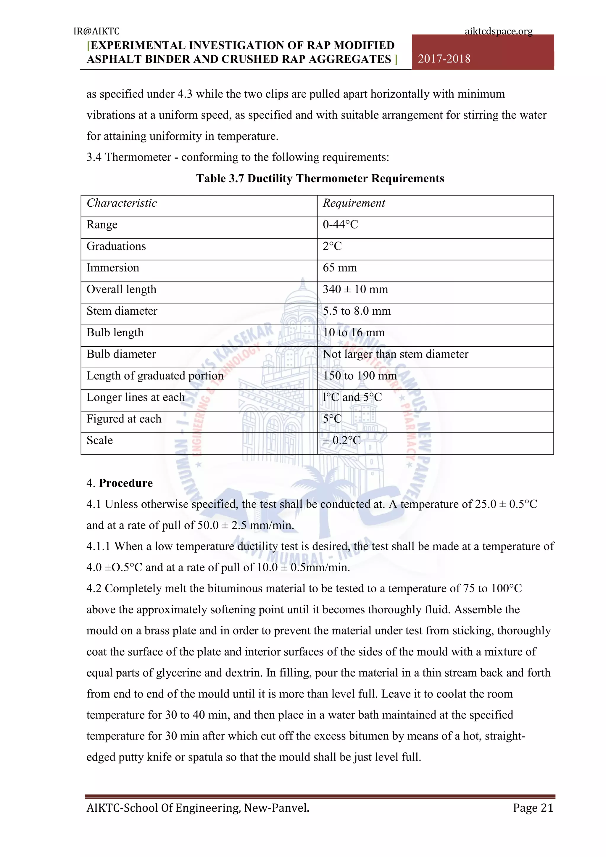 [EXPERIMENTAL INVESTIGATION OF RAP MODIFIED
ASPHALT BINDER AND CRUSHED RAP AGGREGATES ] 2017-2018
AIKTC-School Of Engineering, New-Panvel. Page 21
as specified under 4.3 while the two clips are pulled apart horizontally with minimum
vibrations at a uniform speed, as specified and with suitable arrangement for stirring the water
for attaining uniformity in temperature.
3.4 Thermometer - conforming to the following requirements:
Table 3.7 Ductility Thermometer Requirements
Characteristic Requirement
Range 0-44°C
Graduations 2°C
Immersion 65 mm
Overall length 340 ± 10 mm
Stem diameter 5.5 to 8.0 mm
Bulb length 10 to 16 mm
Bulb diameter Not larger than stem diameter
Length of graduated portion 150 to 190 mm
Longer lines at each l°C and 5°C
Figured at each 5°C
Scale ± 0.2°C
4. Procedure
4.1 Unless otherwise specified, the test shall be conducted at. A temperature of 25.0 ± 0.5°C
and at a rate of pull of 50.0 ± 2.5 mm/min.
4.1.1 When a low temperature ductility test is desired, the test shall be made at a temperature of
4.0 ±O.5°C and at a rate of pull of 10.0 ± 0.5mm/min.
4.2 Completely melt the bituminous material to be tested to a temperature of 75 to 100°C
above the approximately softening point until it becomes thoroughly fluid. Assemble the
mould on a brass plate and in order to prevent the material under test from sticking, thoroughly
coat the surface of the plate and interior surfaces of the sides of the mould with a mixture of
equal parts of glycerine and dextrin. In filling, pour the material in a thin stream back and forth
from end to end of the mould until it is more than level full. Leave it to coolat the room
temperature for 30 to 40 min, and then place in a water bath maintained at the specified
temperature for 30 min after which cut off the excess bitumen by means of a hot, straight-
edged putty knife or spatula so that the mould shall be just level full.
IR@AIKTC aiktcdspace.org
 