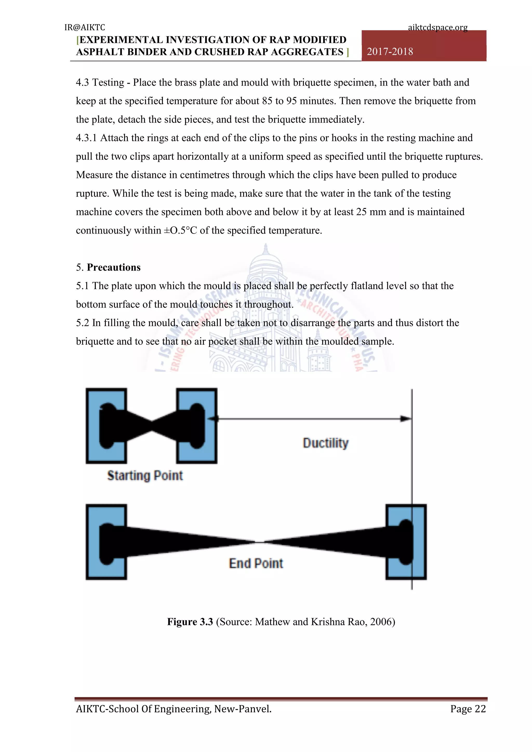 [EXPERIMENTAL INVESTIGATION OF RAP MODIFIED
ASPHALT BINDER AND CRUSHED RAP AGGREGATES ] 2017-2018
AIKTC-School Of Engineering, New-Panvel. Page 22
4.3 Testing - Place the brass plate and mould with briquette specimen, in the water bath and
keep at the specified temperature for about 85 to 95 minutes. Then remove the briquette from
the plate, detach the side pieces, and test the briquette immediately.
4.3.1 Attach the rings at each end of the clips to the pins or hooks in the resting machine and
pull the two clips apart horizontally at a uniform speed as specified until the briquette ruptures.
Measure the distance in centimetres through which the clips have been pulled to produce
rupture. While the test is being made, make sure that the water in the tank of the testing
machine covers the specimen both above and below it by at least 25 mm and is maintained
continuously within ±O.5°C of the specified temperature.
5. Precautions
5.1 The plate upon which the mould is placed shall be perfectly flatland level so that the
bottom surface of the mould touches it throughout.
5.2 In filling the mould, care shall be taken not to disarrange the parts and thus distort the
briquette and to see that no air pocket shall be within the moulded sample.
Figure 3.3 (Source: Mathew and Krishna Rao, 2006)
IR@AIKTC aiktcdspace.org
 