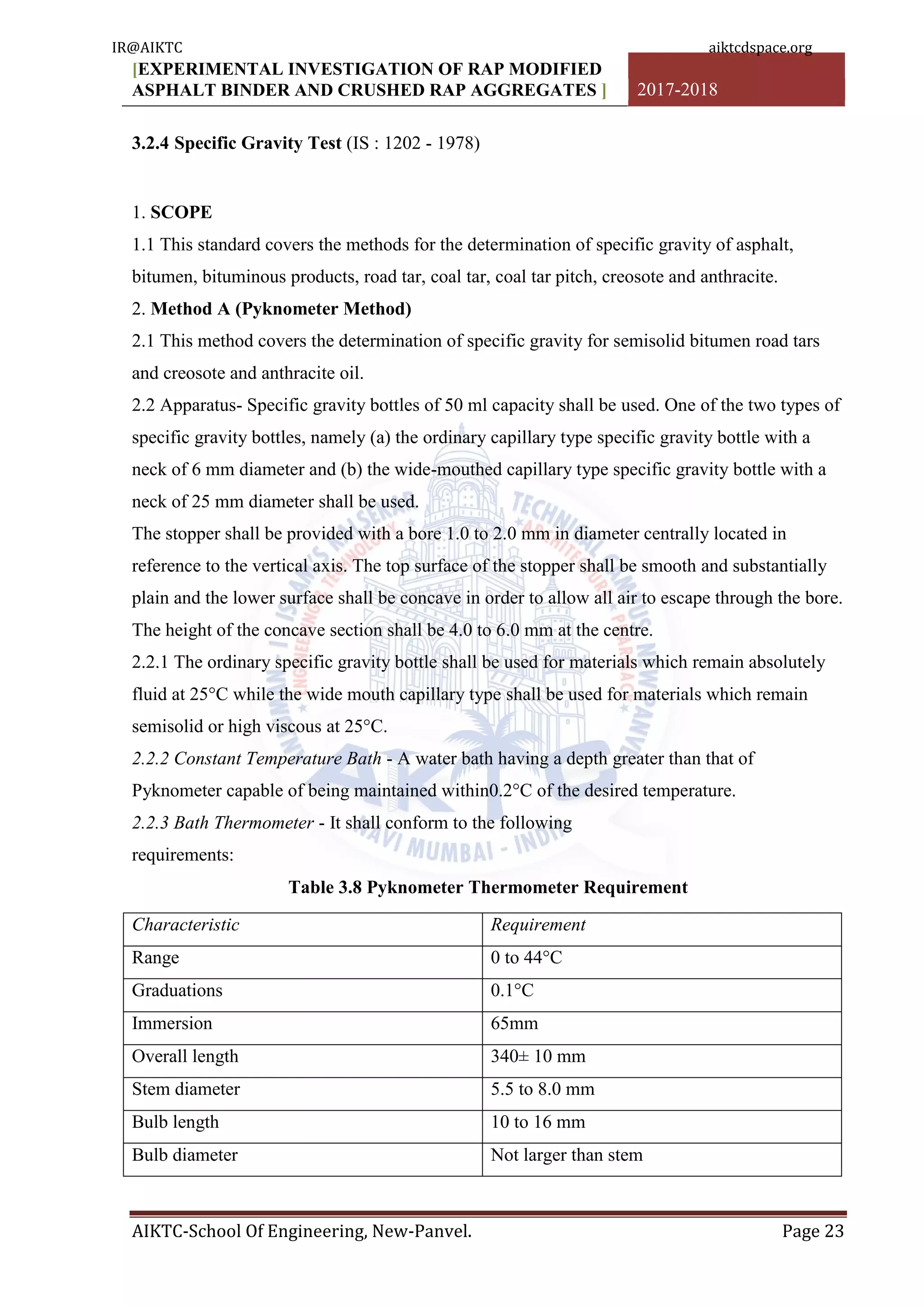 [EXPERIMENTAL INVESTIGATION OF RAP MODIFIED
ASPHALT BINDER AND CRUSHED RAP AGGREGATES ] 2017-2018
AIKTC-School Of Engineering, New-Panvel. Page 23
3.2.4 Specific Gravity Test (IS : 1202 - 1978)
1. SCOPE
1.1 This standard covers the methods for the determination of specific gravity of asphalt,
bitumen, bituminous products, road tar, coal tar, coal tar pitch, creosote and anthracite.
2. Method A (Pyknometer Method)
2.1 This method covers the determination of specific gravity for semisolid bitumen road tars
and creosote and anthracite oil.
2.2 Apparatus- Specific gravity bottles of 50 ml capacity shall be used. One of the two types of
specific gravity bottles, namely (a) the ordinary capillary type specific gravity bottle with a
neck of 6 mm diameter and (b) the wide-mouthed capillary type specific gravity bottle with a
neck of 25 mm diameter shall be used.
The stopper shall be provided with a bore 1.0 to 2.0 mm in diameter centrally located in
reference to the vertical axis. The top surface of the stopper shall be smooth and substantially
plain and the lower surface shall be concave in order to allow all air to escape through the bore.
The height of the concave section shall be 4.0 to 6.0 mm at the centre.
2.2.1 The ordinary specific gravity bottle shall be used for materials which remain absolutely
fluid at 25°C while the wide mouth capillary type shall be used for materials which remain
semisolid or high viscous at 25°C.
2.2.2 Constant Temperature Bath - A water bath having a depth greater than that of
Pyknometer capable of being maintained within0.2°C of the desired temperature.
2.2.3 Bath Thermometer - It shall conform to the following
requirements:
Table 3.8 Pyknometer Thermometer Requirement
Characteristic Requirement
Range 0 to 44°C
Graduations 0.1°C
Immersion 65mm
Overall length 340± 10 mm
Stem diameter 5.5 to 8.0 mm
Bulb length 10 to 16 mm
Bulb diameter Not larger than stem
IR@AIKTC aiktcdspace.org
 